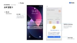 As-is
소비 알림 1
05 프로토타입 l User-Flow
To-be
New Service
방금 전 놓친 500원
홍길동님 방금 전 [던킨 홍대점]에서 KB 신용카
드로 5,200원을 결제하셨군요. 만약 토스카드
로 결제하셨다면 500원을 아낄 수 있었어요.
확인
방금 전 놓친 500원
홍길동님 방금 전 [던킨 홍대점]에서 KB 신용카
드로 5,200원을 결제하셨군요. 만약 토스카드
로 결제하셨다면 500원을 아낄 수 있었어요.
확인
토스 알림
Next Page
사용자가 더 좋은 혜택의
카드를 사용하지 않고 계산
을 하였을 때 알림이 뜬다.
직관적인 UX Writing
[방금 전 놓친 500원]이라는
직관적인 표현으로 사용자의
주목성을 높인다.
확인 버튼 Tap 후 화면
 