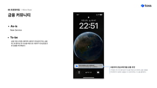 금융커뮤니티
05프로토타입 l Wire-flow
As-is
NewService
To-be
금융커뮤니티를사용하며사용자가관심있어하는금융
태그와좋아요한이슈를바탕으로사용자가관심있을만
한상품을추천해준다
청년도약계좌를토스에서신청해보세요 방금전
토스에서청년도약계좌를신청이가능해졌어요
청년도약계좌를토스에서신청해보세요 방금전
토스에서청년도약계좌를신청이가능해졌어요
구독중인태그와좋아요한이슈를바탕으로관련된금융상품을
추천해주어관련된상품을다시찾아야하는수고를줄여준다.
사용자의관심사에맞춤상품추천
 