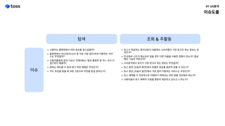 탐색 조회&주활동
사용자는 홈화면에서 어떤 정보를 얻고싶을까
홈화면에서 자산/투자/소비 중 가장 가장 많이/적게 이용하는 서비
스는 무엇일까
사용자들에게 검색 기능이 '전체(메뉴)' 탭과 홈화면 중 어느 곳이 더
접근성이 좋을까
원하는 메뉴를 더 쉽게 찾기 위한 배열은 무엇인가
카드 추천을 받을 때 어떤 기준으로 추천을 받길 원하는가?
토스가 제공하는 총자산분석 내용에서 소비자들이 가장 얻고자 하는 정보는 무
엇인가
주식에서 니즈가 해소되지 않을 경우 다른 어플을 사용한 경험이 있는지? 필요
했던 기능은 어떤건지
소비분석에서 유저가 가장 얻고자 하는 정보는 무엇일까
토스 증권 [오늘의 발견]에서 유용한 정보를 충분히 얻을 수 있는가
토스 증권 [오늘의 발견]에서 가장 많이 이용하는 서비스는 무엇인가
토스 혜택을 더 직관적으로 이해하기 위해서는 어떤 점을 개선해야 하는가
사용자들이 토스 혜택의 이점을 충분히 체감하고 있다고 느끼는가?
이슈
이슈도출
01UX분석
 