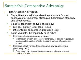 Sustainable Competitive Advantage
1.       The Question of Value:
            Capabilities are valuable when they enable a firm to
             conceive of or implement strategies that improve efficiency
             and effectiveness.
            Value is dependent on type of strategy:
              Low cost strategy: lower costs (Timex)
              Differentiator: add enhancing features (Rolex)
            To be valuable, the capability must either
              Increase efficiency (outputs / inputs)
                 Information system reduces customer service agents required, or
                  increases the number of calls the same number of agents can
                  answer
              Increase effectiveness (enable some new capability not
               previously held)
                 Opening a new regional campus enables outreach to a new
                  market of students
 
