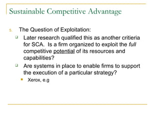 Sustainable Competitive Advantage

5.     The Question of Exploitation:
       Later research qualified this as another critieria
        for SCA. Is a firm organized to exploit the full
        competitive potential of its resources and
        capabilities?
       Are systems in place to enable firms to support
        the execution of a particular strategy?
          Xerox, e.g
 