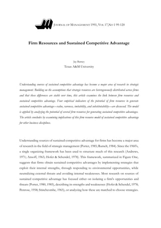 JOURNAL OF MANAGEMENT 1991, VOL 17,NO 1 99-120
Firm Resources and Sustained Competitive Advantage
Jay Barney
Texas A&M University
Understanding sources of sustained competitive advantage has become a major area of research in strategic
management. Building on the assumptions that strategic resources are heterogeneously distributed across firms
and that these differences are stable over time, this article examines the link between firm resources and
sustained competitive advantage. Four empirical indicators of the potential of firm resources to generate
sustained competitive advantage—value, rareness, imitability, and substitutability—are discussed. The model
is applied by analyzing the potential of several firm resources for generating sustained competitive advantages.
The article concludes by examining implications of this firm resource model of sustained competitive advantage
for other business disciplines.
Understanding sources of sustained competitive advantage for firms has become a major area
of research in the field of strategic management (Porter, 1985; Rumelt, 1984). Since the 1960's,
a single organizing framework has been used to structure much of this research (Andrews,
1971; Ansoff, 1965; Hofer & Schendel, 1978). This framework, summarized in Figure One,
suggests that firms obtain sustained competitive advantages by implementing strategies that
exploit their internal strengths, through responding to environmental opportunities, while
neutralizing external threats and avoiding internal weaknesses. Most research on sources of
sustained competitive advantage has focused either on isolating a firm's opportunities and
threats (Porter, 1980, 1985), describing its strengths and weaknesses (Hofer & Schendel, 1978;
Penrose, 1958; Stinchcombe, 1965), or analyzing how these are matched to choose strategies.
 