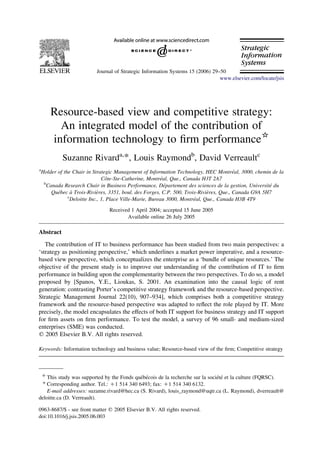 Journal of Strategic Information Systems 15 (2006) 29–50
                                                                               www.elsevier.com/locate/jsis




        Resource-based view and competitive strategy:
          An integrated model of the contribution of
        information technology to ﬁrm performance*
           Suzanne Rivarda,*, Louis Raymondb, David Verreaultc
a
                                                                                     ´
Holder of the Chair in Strategic Management of Information Technology, HEC Montreal, 3000, chemin de la
                               ˆ                       ´
                            Cote-Ste-Catherine, Montreal, Que., Canada H3T 2A7
 b
                                                         ´                                        ´
  Canada Research Chair in Business Performance, Departement des sciences de la gestion, Universite du
       ´      `          `                                                `
    Quebec a Trois-Rivieres, 3351, boul. des Forges, C.P. 500, Trois-Rivieres, Que., Canada G9A 5H7
            c
                                                                    ´
             Deloitte Inc., 1, Place Ville-Marie, Bureau 3000, Montreal, Que., Canada H3B 4T9
                               Received 1 April 2004; accepted 15 June 2005
                                      Available online 26 July 2005

Abstract

   The contribution of IT to business performance has been studied from two main perspectives: a
‘strategy as positioning perspective,’ which underlines a market power imperative, and a resource-
based view perspective, which conceptualizes the enterprise as a ‘bundle of unique resources.’ The
objective of the present study is to improve our understanding of the contribution of IT to ﬁrm
performance in building upon the complementarity between the two perspectives. To do so, a model
proposed by [Spanos, Y.E., Lioukas, S. 2001. An examination into the causal logic of rent
generation: contrasting Porter’s competitive strategy framework and the resource-based perspective.
Strategic Management Journal 22(10), 907–934], which comprises both a competitive strategy
framework and the resource-based perspective was adapted to reﬂect the role played by IT. More
precisely, the model encapsulates the effects of both IT support for business strategy and IT support
for ﬁrm assets on ﬁrm performance. To test the model, a survey of 96 small- and medium-sized
enterprises (SME) was conducted.
q 2005 Elsevier B.V. All rights reserved.

Keywords: Information technology and business value; Resource-based view of the ﬁrm; Competitive strategy



    *
                                            ´ ´                                ´´
    This study was supported by the Fonds quebecois de la recherche sur la societe et la culture (FQRSC).
 * Corresponding author. Tel.: C1 514 340 6493; fax: C1 514 340 6132.
    E-mail addresses: suzanne.rivard@hec.ca (S. Rivard), louis_raymond@uqtr.ca (L. Raymond), dverreault@
deloitte.ca (D. Verreault).

0963-8687/$ - see front matter q 2005 Elsevier B.V. All rights reserved.
doi:10.1016/j.jsis.2005.06.003
 