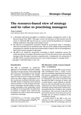 Strat. Change 11: 307–316 (2002)
Published online 25 June 2002 in Wiley InterScience
(www.interscience.wiley.com). DOI: 10.1002/jsc.593




The resource-based view of strategy
and its value to practising managers
Tom Connor∗
Luton Business School, The University of Luton, Luton, UK


• A dominant theoretical paradigm in academic strategic management circles is the
  Resource-Based View (RBV). This paper reviews the literature of this position and the
  extent to which the RBV may be seen as a source of practical guidance for managers
  seeking competitive advantage and strategic success.
• The theories of management academics should be of practical value to managers,
  otherwise such theories are of limited value. The test of the validity of theorizing about
  management is whether the theories produced help to improve the art of management.
  That is the criterion adopted in this paper.
• The RBV is an ‘inside-out’ perspective, according to which, competitive success lies
  within the hands of managers themselves and it is from the point of view of practising
  managers that this paper examines competitiveness. Consequently, the assessment of
  the RBV will be a purely instrumental one. Does it help managers to manage better?
 Copyright  2002 John Wiley & Sons, Ltd.


Introduction                           The literature of the resource-based
The RBV is essentially an ‘inside-out’
                                       view – a summary
approach to developing successful strategy.           The literature within the RBV is quite eclectic
The firm is not the reactor of the positioning        with contributions from a variety of per-
school but can find strategic success through         spectives including organizational structures
the acquisition, development and deploy-              and cultures, managerial competence, tech-
ment over time of scarce resources and skills         nological capabilities and core competences.
which are either unique in themselves or in           In consequence, that body of literature that
the way they are combined with other assets.          describes the RBV is syncretic in nature and
The RBV claims its inspiration from classical         a central theme is quite difficult to identify.
microeconomics. It is the acumen and expe-            However, this view broadly sees the resource
rience of managers and their ability to create        endowment of a firm as the principal source
unique advantages in the marketplace which            of strategy options rather than constant repo-
are difficult, if not impossible, for other firms     sitioning in the face of shifts in the external
to emulate or compete away, which lay the             environment. The resources of the firm will
foundations for value creation and sustained          provide the basis for its survival and success
competitive advantage.                                through time as external conditions in the
                                                      environment change.
* Correspondence to: Tom Connor, Luton Business          A central thrust of the RBV is the con-
School, The University of Luton, Putteridge Bury,
Hitchin Road, Luton, Bedfordshire, LU2 8LE, UK.       tribution of core competences as strategic
E-mail: tom.connor@luton.ac.uk                        assets which will be the continuing source of

Copyright  2002 John Wiley & Sons, Ltd.                             Strategic Change, Sept–Oct 2002
 