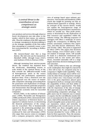 308                                                                                  Tom Connor

                                                 view of strategy based upon industry per-
        A central thrust is the                  spectives. Vasconcellos and Hambrick (1989)
         contribution of core                    enrich this insight by pointing out that an
                                                 industry-based approach to strategy, driven
           competences as                        by concepts of key success factors, would
           strategic assets                      not explain the heterogeneous range of
                                                 firm strategies and performance asymmetries
                                                 which we actually see. Thus profit perfor-
new products and services through whatever       mance is determined by the deployment of
future developments may take place in the        firm resources and capabilities within the
market, which by their nature, are unknow-       industry setting. The differing responses of
able. Thus the emphasis of the RBV approach      managers will reflect a multitude of causes
to strategic management decision-making is       (largely the consequence of differing view-
on the strategic capability of the firm rather   points), uncertainty, confusion, bias, experi-
than attempting to constantly ensure a per-      ence, and other factors. (Kahneman, Slovic,
fect environmental fit. According to McKier-     and Tversky: 1982). This point is supported
nan (1997):                                      by Oliver (1997) who argues that decisions
                                                 about strategy, even if based upon a ratio-
  The resource-based view has a long             nal analysis of strategic assets, will actually
  history. The rich vein can be traced from      be made in a distinctive institutional envi-
  Marshall (1890), through Coase (1937)          ronment with its own norms and values.
  and Andrews (1949) to Penrose (1959).          Hence, bounded rationality will to a large
                                                 degree determine decision-making processes
   Although stemming from microeconomic          and outcomes.
theory, the tradition has departed from             Collis (1994) believes that any advantage
the steady-state, diminishing returns to         in the marketplace that might be enjoyed by
scale model of the classical theory of the       a firm will in fact, be competed away by a
firm towards the difficult-to-model world        competitor’s ‘higher-order capability’. Thus,
of heterogeneous assets as the source            market failure in strategic assets will be over-
of growth and performance asymmetries            come by other firms creating better strategic
between firms. From a firm-level view the        assets of their own. A key feature of Collis’s
RBV approach sees the source of sustain-         view is the great importance placed upon
able competitive advantage proceeding from       management itself as a strategic asset driving
the possession and deployment of strategic       the adaptability of firms and their ability to
assets that demonstrate particular properties    recognize market opportunities. This links
and characteristics that through market fail-    with the importance of the idea of intangi-
ure generate economic rents for successful       ble assets as central to the RBV approach to
companies.                                       understanding competitive advantage. Tan-
   Powell (1996), in the tradition of Schmal-    gible assets may be relatively easy to imitate
ansee (1985), Wernerfelt and Montgomery          or acquire, but the real difficulty (market fail-
(1988) and Rumelt (1991), demonstrated the       ure) is encountered in the case of intangible
relative importance of firm-level factors, as    assets. Hall (1992) identified the importance
opposed to industry factors, in determining      of such intangible assets as know-how, prod-
the financial performance of the compa-          uct reputation, culture and networks, in
nies he researched. This is fundamentally        contributing to the overall success of a firm.
opposed to the positioning paradigm asso-        Hall (1992) saw these intangible assets as
ciated with Porter (1980). This stance is        fundamental to the types of capability dif-
reinforced by Amit and Schoemaker (1993)         ferential identified by Coyne (1986) as the
who argue that success comes to managers         basis for firm superiority. Thus, the asymme-
with a company perspective rather than a         tries of performance between heterogeneous

Copyright  2002 John Wiley & Sons, Ltd.                         Strategic Change, Sept–Oct 2002
 