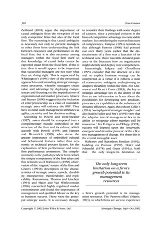 310                                                                                 Tom Connor

Zeithaml (2001) argue the importance of           to consider their findings with some degree
causal ambiguity from the viewpoint of not        of caution, since a principal concern is the
only competitor firms but also of the focal       basis of competitive advantage in contestable
firm. The reasoning is that causal ambiguity      markets. In considering the current literature
is necessary not only to prevent managers         of competences, Tampoe (1994) reminds us
in other firms from understanding the link        that although Parsons (1960) had pointed
between resources and performance in the          out over thirty years earlier that the dis-
focal firm, but it is also necessary among        tinctiveness of a firm was a function of its
managers within the focal firm itself so          technical core, there was little detailed guid-
that knowledge of causal links cannot be          ance in the literature how an organization
exported intact from the focal firm. If this is   might identify and deploy core competences.
true then it would appear to be important            Interestingly, Inkpen and Choudhury
that successful managers are not sure what        (1995) consider that the absence of a for-
they are doing right. This is augmented by        mal or explicit business strategy can be
Whittington’s (1994) view of the processual       interpreted as a virtue if it reflects a state
approach to understanding strategic manage-       of constructive ambiguity underpinning an
ment processes, whereby managers create           adaptive flexibility within the firm. For Ghe-
value and advantage by deploying compe-           mawat and Ricart i Costa (1993), the key to
tences and focusing on the imperfections of       strategic advantage lies in the ability of the
organizational and market processes. Alvarez      firm to use information to learn about the
and Barney (2000) suggest that the inclusion      possibilities for developing new products,
of entrepreneurship as a class of inimitable      processes, or capabilities as the substance of
strategic asset will enhance the RBV. They        dynamic efficiency. Again, this echoes Collis’s
have in mind such management attributes as        (1994) ‘metaphysical strategic insights’ and
agility, creativity and fast decision making.     also Baden-Fuller and Pitt’s (1996) view that
   According to Powell and Dent-Micallef          the adaptive test of management lies in its
(1997), assets should be composed into a          ability ‘to recognize where markets will be
complementary bundle embedded in the              tomorrow’. For Pettigrew and Whipp (1991),
structure of the firm and its culture, which      success will depend upon the ‘uncertain,
accords with Powell (1995) and Hansen             emergent and iterative process’ of the effec-
and Wernerfelt (1989) who stress the              tive management of change. For them this is
greater importance of embedded cultural           the central intangible asset.
and behavioural features rather than eco-            Mahoney and Rajendran Pandian (1992),
nomic or technical process factors, for the       building on Penrose (1959), Hofer and
explanation of firm performance and inter-        Schendel (1978) and Grant (1991a), hold
firm performance asymmetry. The comple-           that     the only long-term limitation on
mentarity is the path-dependent form which
the unique competence of the firm takes and
this reminds us of Robinson’s (1958) obser-
vation of the ‘organic’ nature of the firm and              The only long-term
Grant’s (1991b) description of the charac-                limitation on a firm’s
teristics of strategic assets, namely, durabil-           growth potential is its
ity, transparency, transferability, and repli-                management
cability. Ramaswamy, Thomas and Litschert
(1994) and Major and Van Wittleoostuijn
                                                                 resources
(1996) researched highly regulated market
environments and found the importance of
management and qualified labour as the key        a firm’s growth potential is its manage-
to business success. These were the princi-       ment resources. The ‘Penrose effect’ (Marris,
pal strategic assets. It is necessary though,     1963), in which firms are seen to experience

Copyright  2002 John Wiley & Sons, Ltd.                         Strategic Change, Sept–Oct 2002
 