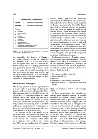 312                                                                                       Tom Connor

                                                       success, would appear to be essentially
               Strategic assets — characteristics
                                                       tautological, proffering the idea, in essence,
  Tangible              More easily competed away      that successful firms deploy assets superior
  Intangible            Less easily competed away      to those of less successful firms. The theory
                                                       does little to advance us from the position
  Features                                             of seeing strategic assets as accidents of
   •   Inimitable                                      history, which can be subsequently shown
   •   Non-tradeable                                   to have been the result of certain resource
   •   Tacit
   •   Durable                                         strengths in combination with certain benign
   •   Competence                                      environmental conditions. Thus success is a
   •   Capability
   •   Institutional                                   path-dependent phenomenon, the product
   •   Complementarity                                 of human imagination, creativity, luck and
   •   Metaphysical insights                           adventitious environmental events. Thus,
   •   Competitive advantage an internal
       rather than external paradigm                   we are driven to the conclusion that the
                                                       usefulness of the RBV is of a descriptive rather
Figure 1. The principal characteristics of strategic   than explanatory nature and as such does not
assets within the RBV literature.                      equip strategists with practical competitive
                                                       advantage-building propositions.
the intangible? The features in Figure 1                 Furthermore, the theory describes success-
are either abstract nouns or adjectives                ful organizations with market power that, by
and provide little of a concrete nature                definition, are likely to be a small proportion
that managers could use as a touchstone.               of the corporate population. Managers in
These words are of a highly generalized                smaller businesses that are not ‘big names’
and qualitative nature and contain a vastly            or industry leaders normally operate in a
diverse range of potential meanings. It is             fashion that is typically:
this imprecision in terms that render real
meaning unascertainable. It is this largely            •   Operations and cost focused
rhetorical nature that may render the RBV              •   Customer driven
unusable in practical terms.                           •   Reactive
                                                       •   Concerned with short-term results
                                                       •   Planned within a steady-state industry
The RBV and managers
                                                           model
The theory appears in many respects to be
a means only of providing ex post facto                (See, for example, Beaver and Jennings
analysis and assessment of successful firms.           2000).
The literature seems to offer little in the way          In these circumstances the stimulus for
of guidance to managers seeking to create              management decision making is usually
strategic assets. The theory says little about         provided by external pressure which, in
how strategic assets are created or where              combination with a probably price-elastic
they come from within an organization. It is           demand function, would suggest that for
not possible from the argument of the RBV              small businesses the idea of strategic assets
to look at a particular asset of a firm and to         with their concomitant of market power
know a priori whether that asset will prove            is inappropriate. In the absence of market
in the future to be a strategic asset.                 power and facing a demand curve of
  The insights of the RBV would appear                 dominant buyers there appears little, if any,
to require the endorsement of history for              scope for such managers to pursue the
their validation. The discussion of strategic          creation of strategic assets as envisaged by
assets within the literature takes them                the RBV — even if the RBV were capable of
as a starting point and to this extent                 providing specific guidance in this respect.
the RBV, as an explanation of strategic                Our knowledge of the business world tells

Copyright  2002 John Wiley & Sons, Ltd.                              Strategic Change, Sept–Oct 2002
 