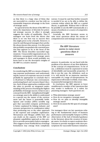 The resource-based view of strategy                                                                313

us that there is a large class of firms that         science. It must be said that further research
are successful in a modest way but with no           is needed if we are to be able to define the
sustainable long-term advantage in the form          contexts within which the RBV as a partial
of strategic assets.                                 theory, is applicable. Without this it will not
   In a general sense the thrust of the RBV is to    be possible to use the RBV systematically as a
stress the importance of diversity for poten-        means of synthesis or a source of competitive
tial strategic success. In effect it strongly        prescriptions.
suggests the reality of equifinality. Thus if           Generally the RBV literature seems to
managers can learn from the theory that              raise more questions about the nature of
there is no one best way to success then             competitiveness and strategic success than it
this might prove to be a benefit. However, it
must be said that good managers have proba-
bly always known this anyway. It is this point
that probably encapsulates the essential para-                  The RBV literature
dox that appears to lie at the heart of the                    seems to raise more
RBV. The theory describes successful orga-                       questions than it
nizations. Unsuccessful organizations are, by                        answers
definition, unequipped with strategic assets
and managers in them would probably not
know how to use the descriptive insights of
the RBV in a creative manner.                        answers. In particular, we are faced with the
                                                     problem of an absence of any firm definition
                                                     of the concept of competitiveness. To be of
Conclusions                                          use, a definition must be expressed in terms
In considering the RBV as a means of improv-         of identifiable and measurable properties. If
ing corporate performance and understand-            this is not the case, the definition, such as
ing the sources of corporate success it would        it is, will merely be an imprecise assertion
probably be appropriate to conclude that it          susceptible of a range of interpretations. Its
is ill-advised to bifurcate into environment-        imprecision will render it of little, if any value,
positioning-based and resource-based theo-           in purposeful management discourse.
ries. Each of these approaches combines with            In conclusion, the RBV appears to leave
the other to provide an integrated under-            unaddressed a number of key questions that
standing of the process of seeking the highest       may render it ineffective as a rubric for
probability of strategic success. In fact to use a   practising managers. Such questions are:
concept from the RBV, ‘metaphysical insight’
as a strategic asset is the ability to understand    • What determines strategic assets?
in a special way the nature of the environ-          • How do we recognize a strategic asset?
ment and the future it potentially holds.            • How do we plan to develop intangible
Spanos and Lioukas (2001) sensibly sug-                strategic assets?
gest that successful company performance             • How do we assess the life span of a strategic
is better explained by linking industry and            asset?
resource perspectives in combination rather
than promoting one or the other approach             For managers these are key questions relat-
as the superior and complete explanation.            ing to the fundamental issues of business
McGuinness and Morgan (2000) have also               performance and exemplify Tampoe’s (1994)
cast doubt on the capacity of the RBV (or            observation of the lack of detailed guidance
dynamic capabilities approach as they pre-           in the literature about the creation of strate-
fer) to provide prescriptive help to managers.       gic assets. It is facile to expect academic theo-
They suggest a more fruitful theory of strategy      reticians to provide managers with clear pre-
formulation may emerge from complexity               scriptions for successful business initiatives.

Copyright  2002 John Wiley & Sons, Ltd.                             Strategic Change, Sept–Oct 2002
 