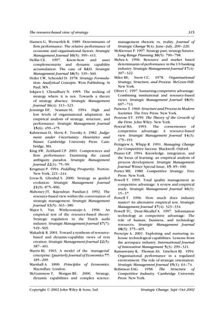 The resource-based view of strategy                                                               315

Hansen G, Wernerfelt B. 1989. Determinants of         management rhetoric vs. reality. Journal of
  firm performance: The relative performance of       Strategic Change 9(4): June–July, 209–220.
  economic and organisational factors. Strategic    McKiernan P. 1997. Strategy past; strategy futures.
  Management Journal 10(5): 399–411.                  Long Range Planning 30(5): 790–798.
Helfat CE.    1997.    Know-how      and    asset   Mehra A. 1996. Resource and market based
  complementarity and dynamic capability              determinants of performance in the US banking
  accumulation: The case of R&D. Strategic            industry. Strategic Management Journal 17(4):
  Management Journal 18(5): 339–360.                  307–322.
Hofer CW, Schendel D. 1978. Strategy Formula-       Miles RE, Snow CC. 1978. Organisational
  tion: Analytical Concepts. West Publishing: St      Strategy, Structure, and Process. McGraw-Hill:
  Paul, MN.                                           New York.
Inkpen I, Choudhury N. 1995. The seeking of         Oliver C. 1997. Sustaining competitive advantage:
  strategy where it is not: Towards a theory          Combining institutional and resource-based
  of strategy absence. Strategic Management           views. Strategic Management Journal 18(9):
  Journal 16(4): 313–323.                             697–713.
Jennings DF, Seaman SL. 1994. High and              Parsons T. 1960. Structure and Process in Modern
  low levels of organisational adaptation: An         Societies. The Free Press: New York.
  empirical analysis of strategy, structure, and    Penrose ET. 1959. The Theory of the Growth of
  performance. Strategic Management Journal           the Firm. John Wiley: New York.
  15(6): 459–475.                                   Peteraf MA. 1993. The cornerstones of
Kahneman D, Slovic P, Tversky A. 1982. Judge-         competitive advantage: A resource-based
  ment under Uncertainty: Heuristics and              view. Strategic Management Journal 14(3):
  biases. Cambridge University Press: Cam-            179–191.
                                                    Pettigrew A, Whipp R. 1991. Managing Change
  bridge, MA.
                                                      for Competitive Success. Blackwell: Oxford.
King AW, Zeithaml CP. 2001. Competences and
                                                    Pisano GP. 1994. Knowledge, integration, and
  firm performance: Examining the causal
                                                      the locus of learning: an empirical analysis of
  ambiguity paradox. Strategic Management
                                                      process development. Strategic Management
  Journal 22(1): 75–99.
                                                      Journal Winter Special Issue, 15: 85–100.
Krugman P. 1994. Peddling Prosperity. Norton:
                                                    Porter ME. 1980. Competitive Strategy. Free
  New York; 221–244.
                                                      Press: New York.
Lovas B, Ghoshal S. 2000. Strategy as guided
                                                    Powell T. 1995. Total quality management as
  evolution. Strategic Management Journal             competitive advantage: A review and empirical
  21(9): 875–896.                                     study. Strategic Management Journal 16(1):
Mahoney JT, Rajendran Pandian J. 1992. The            15–37.
  resource-based view within the conversation of    Powell T. 1996. How much does industry
  strategic management. Strategic Management          matter? An alternative empirical test. Strategic
  Journal 13(5): 363–380.                             Management Journal 17(4): 323–334.
Major S, Van Wittleoostuijn A. 1996. An             Powell TC, Dent-Micallef A. 1997. Information
  empirical test of the resource-based theory:        technology as competitive advantage: The
  Strategic regulation in the Dutch audit             role of human, business, and technology
  industry. Strategic Management Journal 17(7):       resources. Strategic Management Journal
  549–569.                                            18(5): 375–405.
Makadok R. 2001. Toward a synthesis of resource-    Prencipe A. 2001. Exploiting and nurturing in-
  based and dynamic-capability views of rent          house technological capabilities: Lessons from
  creation. Strategic Management Journal 22(5):       the aerospace industry. International Journal
  387–401.                                            of Innovation Management 5(3): 299–321.
Marris RL. 1963. A model of the ’managerial’        Ramaswamy K, Thomas AS, Litschert RJ. 1994.
  enterprise. Quarterly Journal of Economics 77:      Organisational performance in a regulated
  185–209.                                            environment: The role of strategic orientation.
Marshall A. 1890. Principles of Economics.            Strategic Management Journal 15(1): 63–74.
  Macmillan: London.                                Robinson EAG. 1958. The Structure of
McGuinness T, Morgan RE. 2000. Strategy,              Competitive Industry. Cambridge University
  dynamic capabilities and complex science:           Press: New York.


Copyright  2002 John Wiley & Sons, Ltd.                            Strategic Change, Sept–Oct 2002
 