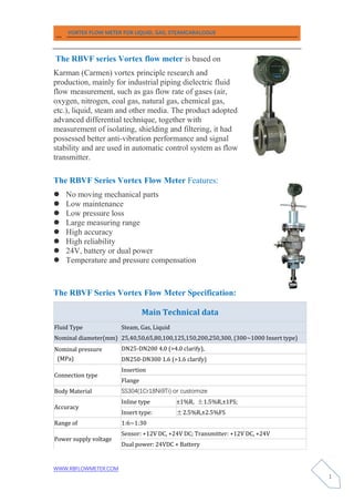 VORTEX FLOW METER FOR LIQUID, GAS, STEAMCARALOGUE
WWW.RBFLOWMETER.COM
1
The RBVF series Vortex flow meter is based on
Karman (Carmen) vortex principle research and
production, mainly for industrial piping dielectric fluid
flow measurement, such as gas flow rate of gases (air,
oxygen, nitrogen, coal gas, natural gas, chemical gas,
etc.), liquid, steam and other media. The product adopted
advanced differential technique, together with
measurement of isolating, shielding and filtering, it had
possessed better anti-vibration performance and signal
stability and are used in automatic control system as flow
transmitter.
The RBVF Series Vortex Flow Meter Features:
 No moving mechanical parts
 Low maintenance
 Low pressure loss
 Large measuring range
 High accuracy
 High reliability
 24V, battery or dual power
 Temperature and pressure compensation
The RBVF Series Vortex Flow Meter Specification:
Main Technical data
Fluid Type Steam, Gas, Liquid
Nominal diameter(mm) 25,40,50,65,80,100,125,150,200,250,300, (300~1000 Insert type)
Nominal pressure
(MPa)
DN25-DN200 4.0 (>4.0 clarify),
DN250-DN300 1.6 (>1.6 clarify)
Connection type
Insertion
Flange
Body Material SS304(1Cr18Ni9Ti) or customize
Accuracy
Inline type ±1%R, ±1.5%R,±1FS;
Insert type: ±2.5%R,±2.5%FS
Range of 1:6~1:30
Power supply voltage
Sensor: +12V DC, +24V DC; Transmitter: +12V DC, +24V
Dual power: 24VDC + Battery
 