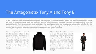 The Antagonists- Tony A and Tony B
We are using Tony A as a symbol
for the anarchic nature of this
group of people, therefore it is
appropriate to place him in
shambolic clothing in order to
reflect his (and most of the
group’s) chaotic personality. An
example of what he’d wear is on
the right.
Whereas Tony B, we have chosen
to to use him as a direct way of
juxtaposing Tony A (hence the
irony in calling them both Tony)
and plan on achieving this by
dressing him in trim, fitted
clothing, likely a suit, to
demonstrate his calm and slick
persona. An example of this is on
the right.
Ed and I have also made decisions on the subject of the antagonist’s costume. We each agreed that our main antagonists, Tony A
and Tony B, should each wear dark, dull costumes which is reflective of their villainous intentions. The dark costume helps the
audience identify them as antagonists since once again, they are characteristics of a stereotypical antagonist in a thriller film. We
also suggested the idea that their characters could be confused with our protagonist since he’s also wearing a similar costume,
however, the antagonists’ roles should enhanced by their stance and general presence.
 