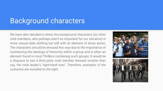 Background characters
We have also decided to dress the background characters (so other
mob members, who perhaps aren’t as important for our narrative) in
more casual style clothing but still with an element of dress sense.
The characters should be dressed this way due to the importance of
maintaining the ideology of hierarchy within a group and is often an
element found in most Thrillers containing such groups; it would be
a disgrace to see a third party mob member dressed smarter than
say, the mob leader’s ‘right-hand man’. Therefore, examples of the
costumes are included on the right.
 