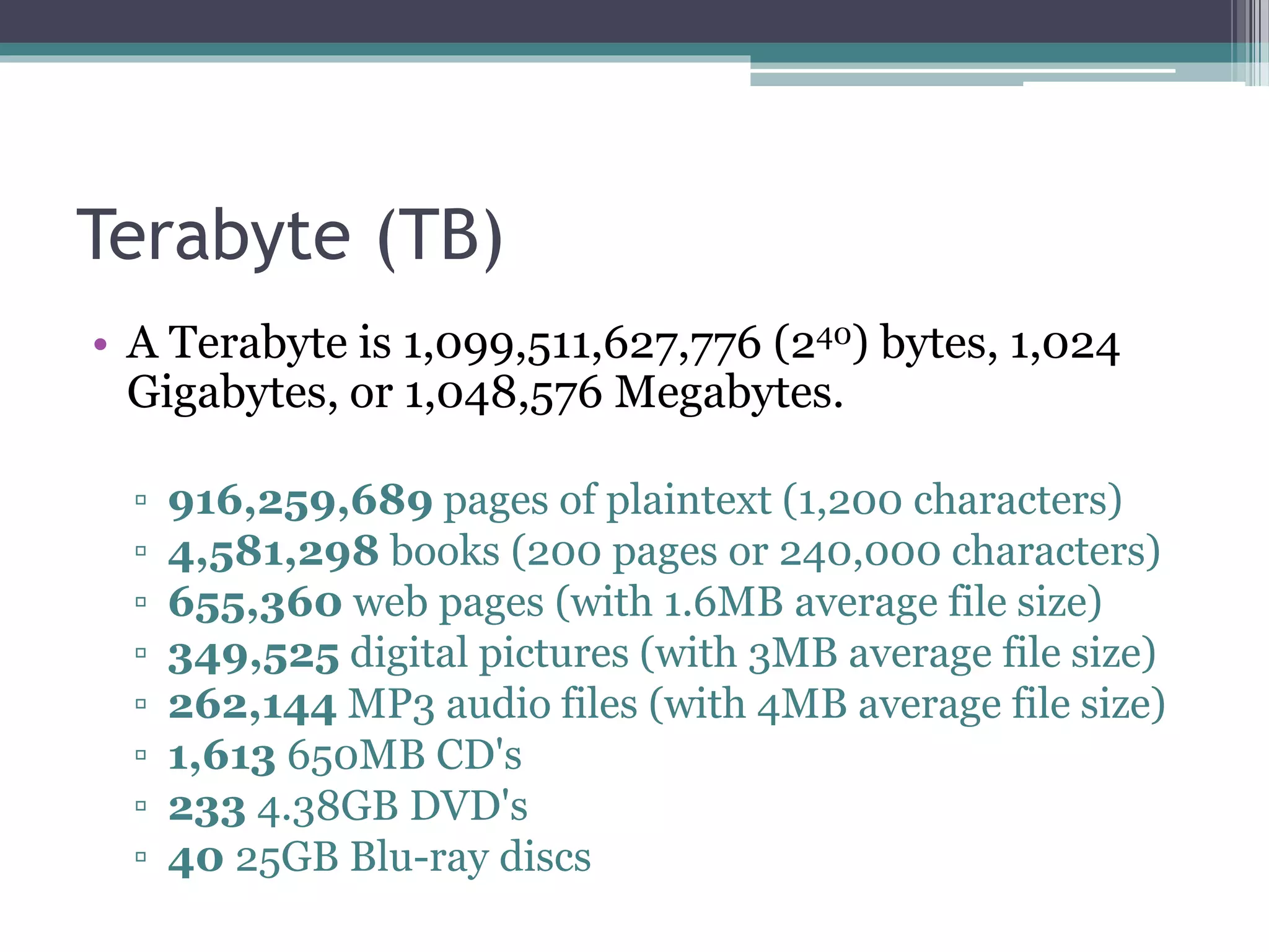 Terabyte (TB)
• A Terabyte is 1,099,511,627,776 (240) bytes, 1,024
Gigabytes, or 1,048,576 Megabytes.
▫ 916,259,689 pages of plaintext (1,200 characters)
▫ 4,581,298 books (200 pages or 240,000 characters)
▫ 655,360 web pages (with 1.6MB average file size)
▫ 349,525 digital pictures (with 3MB average file size)
▫ 262,144 MP3 audio files (with 4MB average file size)
▫ 1,613 650MB CD's
▫ 233 4.38GB DVD's
▫ 40 25GB Blu-ray discs
 