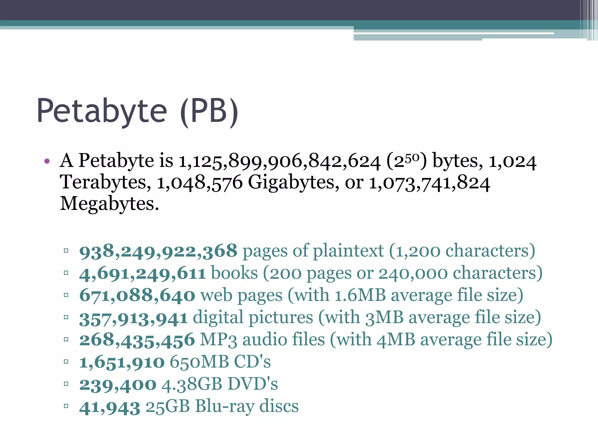 Petabyte (PB)
• A Petabyte is 1,125,899,906,842,624 (250) bytes, 1,024
Terabytes, 1,048,576 Gigabytes, or 1,073,741,824
Megabytes.
▫ 938,249,922,368 pages of plaintext (1,200 characters)
▫ 4,691,249,611 books (200 pages or 240,000 characters)
▫ 671,088,640 web pages (with 1.6MB average file size)
▫ 357,913,941 digital pictures (with 3MB average file size)
▫ 268,435,456 MP3 audio files (with 4MB average file size)
▫ 1,651,910 650MB CD's
▫ 239,400 4.38GB DVD's
▫ 41,943 25GB Blu-ray discs
 