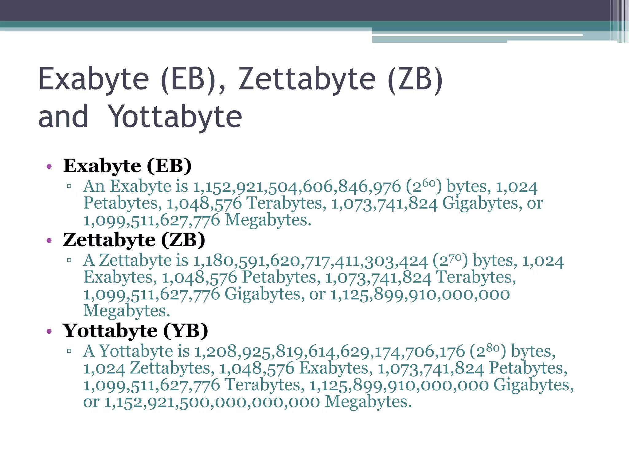 Exabyte (EB), Zettabyte (ZB)
and Yottabyte
• Exabyte (EB)
▫ An Exabyte is 1,152,921,504,606,846,976 (260) bytes, 1,024
Petabytes, 1,048,576 Terabytes, 1,073,741,824 Gigabytes, or
1,099,511,627,776 Megabytes.
• Zettabyte (ZB)
▫ A Zettabyte is 1,180,591,620,717,411,303,424 (270) bytes, 1,024
Exabytes, 1,048,576 Petabytes, 1,073,741,824 Terabytes,
1,099,511,627,776 Gigabytes, or 1,125,899,910,000,000
Megabytes.
• Yottabyte (YB)
▫ A Yottabyte is 1,208,925,819,614,629,174,706,176 (280) bytes,
1,024 Zettabytes, 1,048,576 Exabytes, 1,073,741,824 Petabytes,
1,099,511,627,776 Terabytes, 1,125,899,910,000,000 Gigabytes,
or 1,152,921,500,000,000,000 Megabytes.
 
