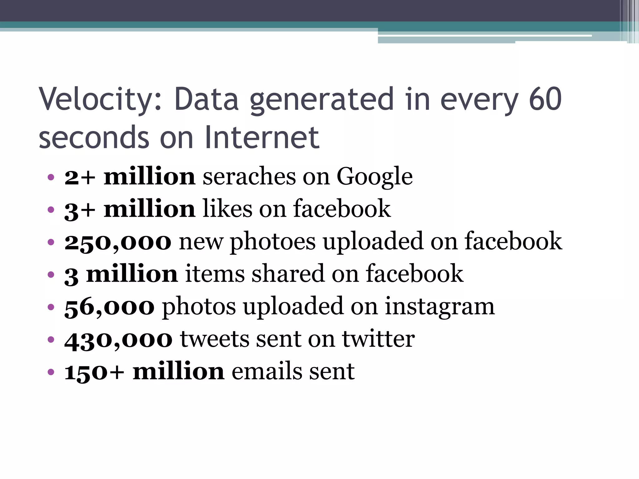 Velocity: Data generated in every 60
seconds on Internet
• 2+ million seraches on Google
• 3+ million likes on facebook
• 250,000 new photoes uploaded on facebook
• 3 million items shared on facebook
• 56,000 photos uploaded on instagram
• 430,000 tweets sent on twitter
• 150+ million emails sent
 