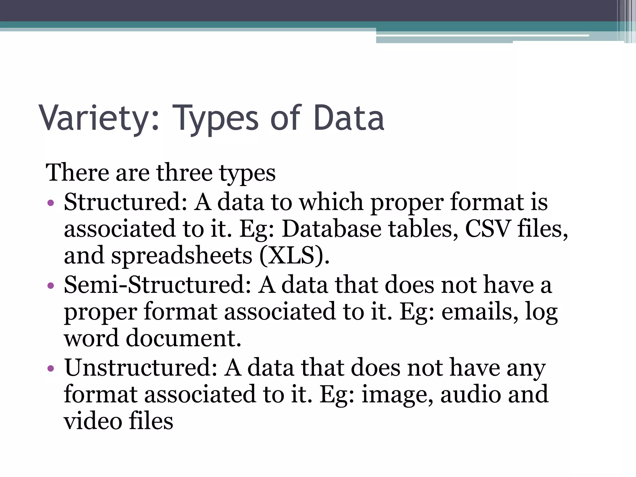 Variety: Types of Data
There are three types
• Structured: A data to which proper format is
associated to it. Eg: Database tables, CSV files,
and spreadsheets (XLS).
• Semi-Structured: A data that does not have a
proper format associated to it. Eg: emails, log
word document.
• Unstructured: A data that does not have any
format associated to it. Eg: image, audio and
video files
 