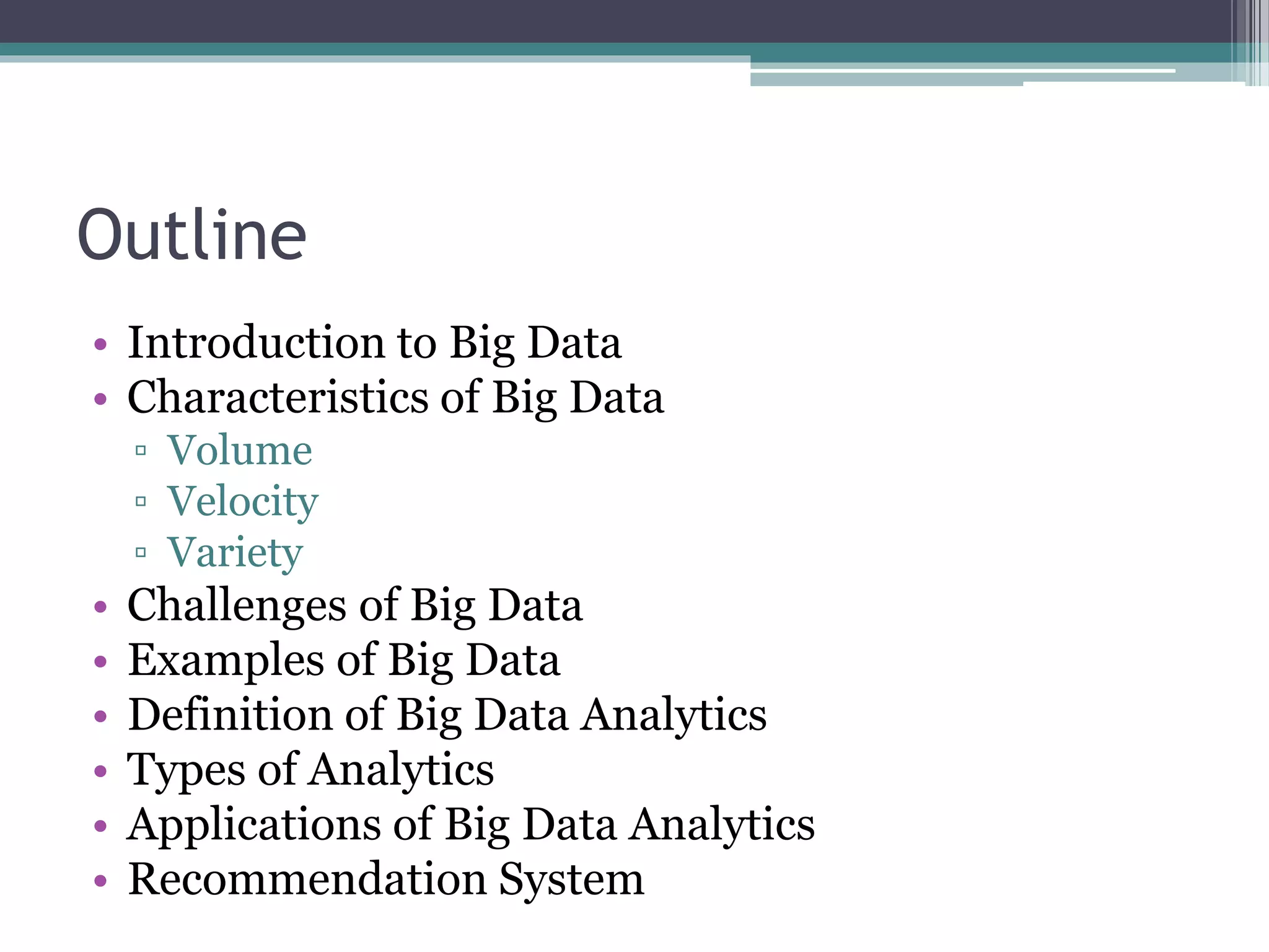 Outline
• Introduction to Big Data
• Characteristics of Big Data
▫ Volume
▫ Velocity
▫ Variety
• Challenges of Big Data
• Examples of Big Data
• Definition of Big Data Analytics
• Types of Analytics
• Applications of Big Data Analytics
• Recommendation System
 