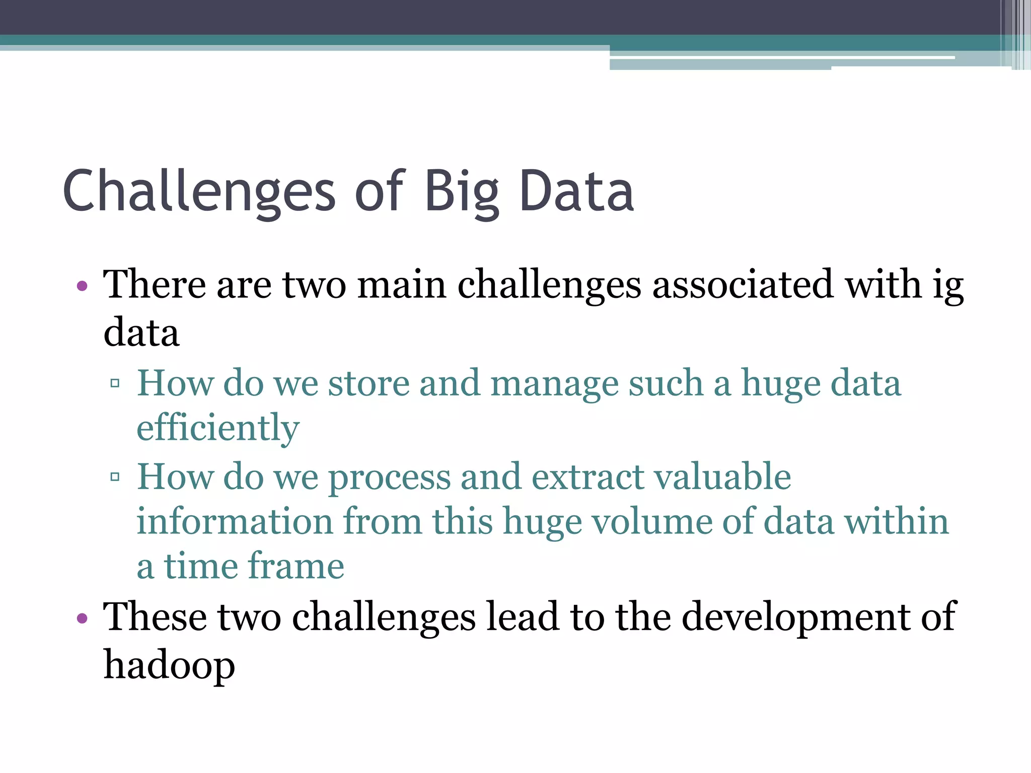 Challenges of Big Data
• There are two main challenges associated with ig
data
▫ How do we store and manage such a huge data
efficiently
▫ How do we process and extract valuable
information from this huge volume of data within
a time frame
• These two challenges lead to the development of
hadoop
 