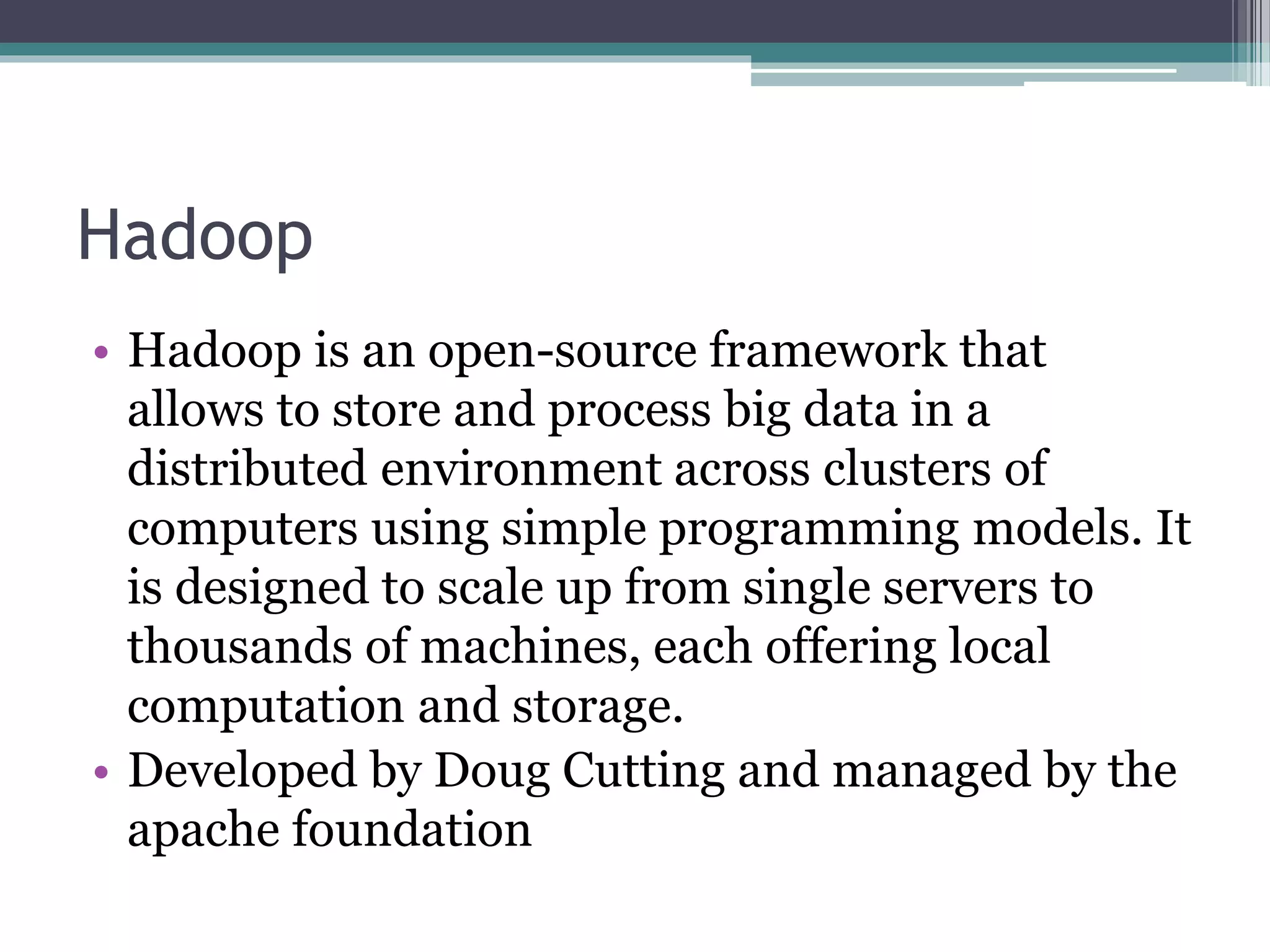 Hadoop
• Hadoop is an open-source framework that
allows to store and process big data in a
distributed environment across clusters of
computers using simple programming models. It
is designed to scale up from single servers to
thousands of machines, each offering local
computation and storage.
• Developed by Doug Cutting and managed by the
apache foundation
 