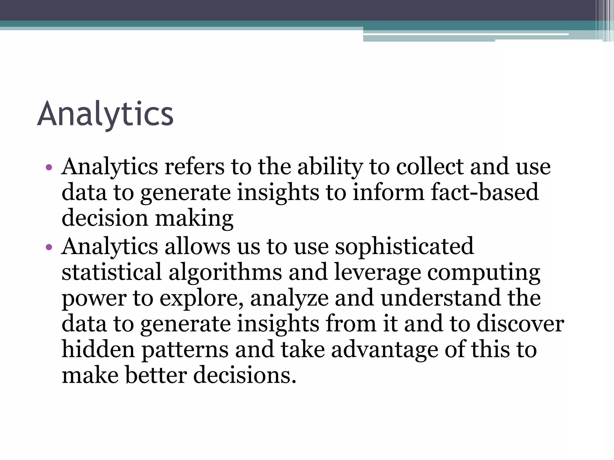 Analytics
• Analytics refers to the ability to collect and use
data to generate insights to inform fact-based
decision making
• Analytics allows us to use sophisticated
statistical algorithms and leverage computing
power to explore, analyze and understand the
data to generate insights from it and to discover
hidden patterns and take advantage of this to
make better decisions.
 