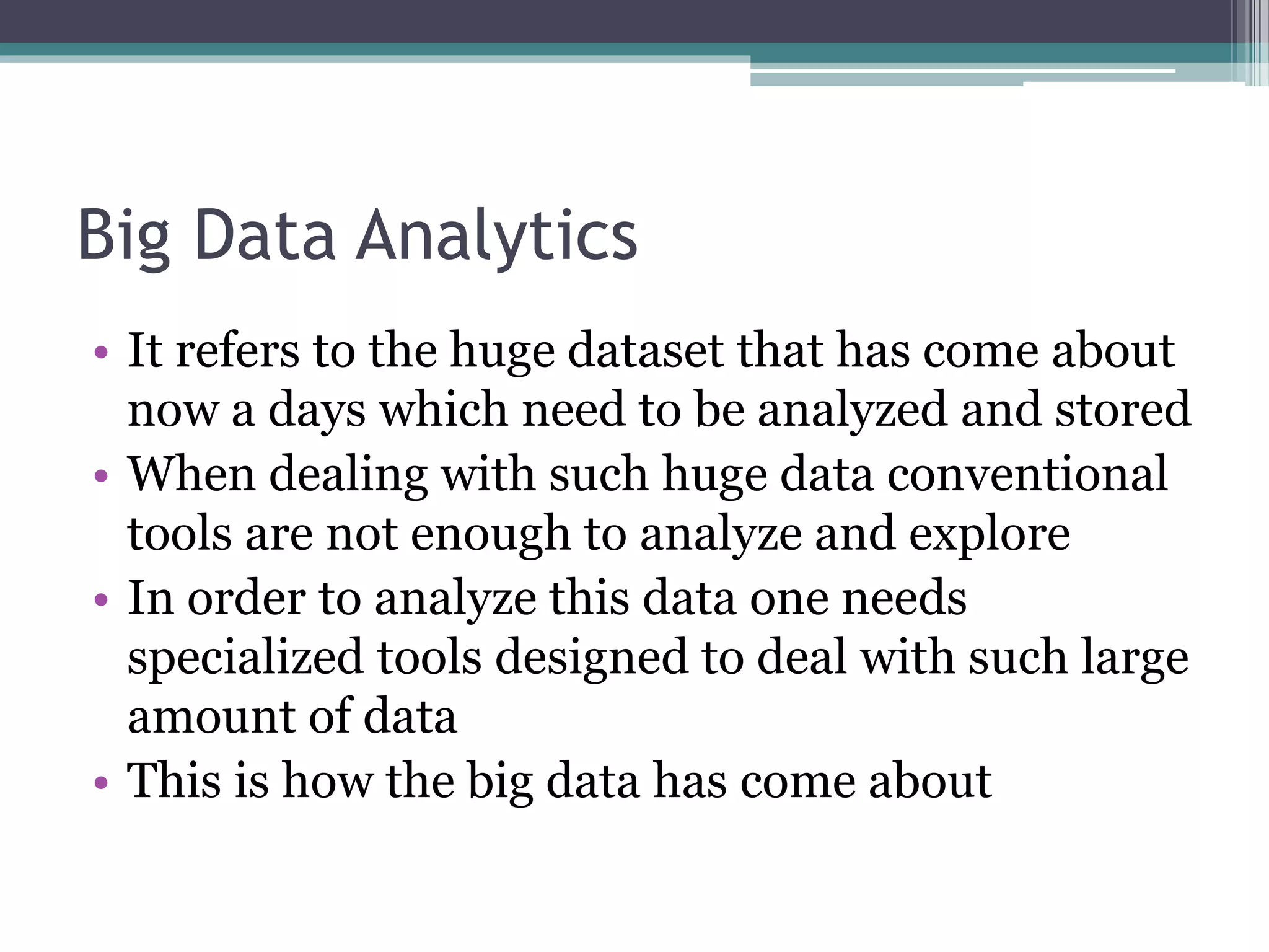 Big Data Analytics
• It refers to the huge dataset that has come about
now a days which need to be analyzed and stored
• When dealing with such huge data conventional
tools are not enough to analyze and explore
• In order to analyze this data one needs
specialized tools designed to deal with such large
amount of data
• This is how the big data has come about
 