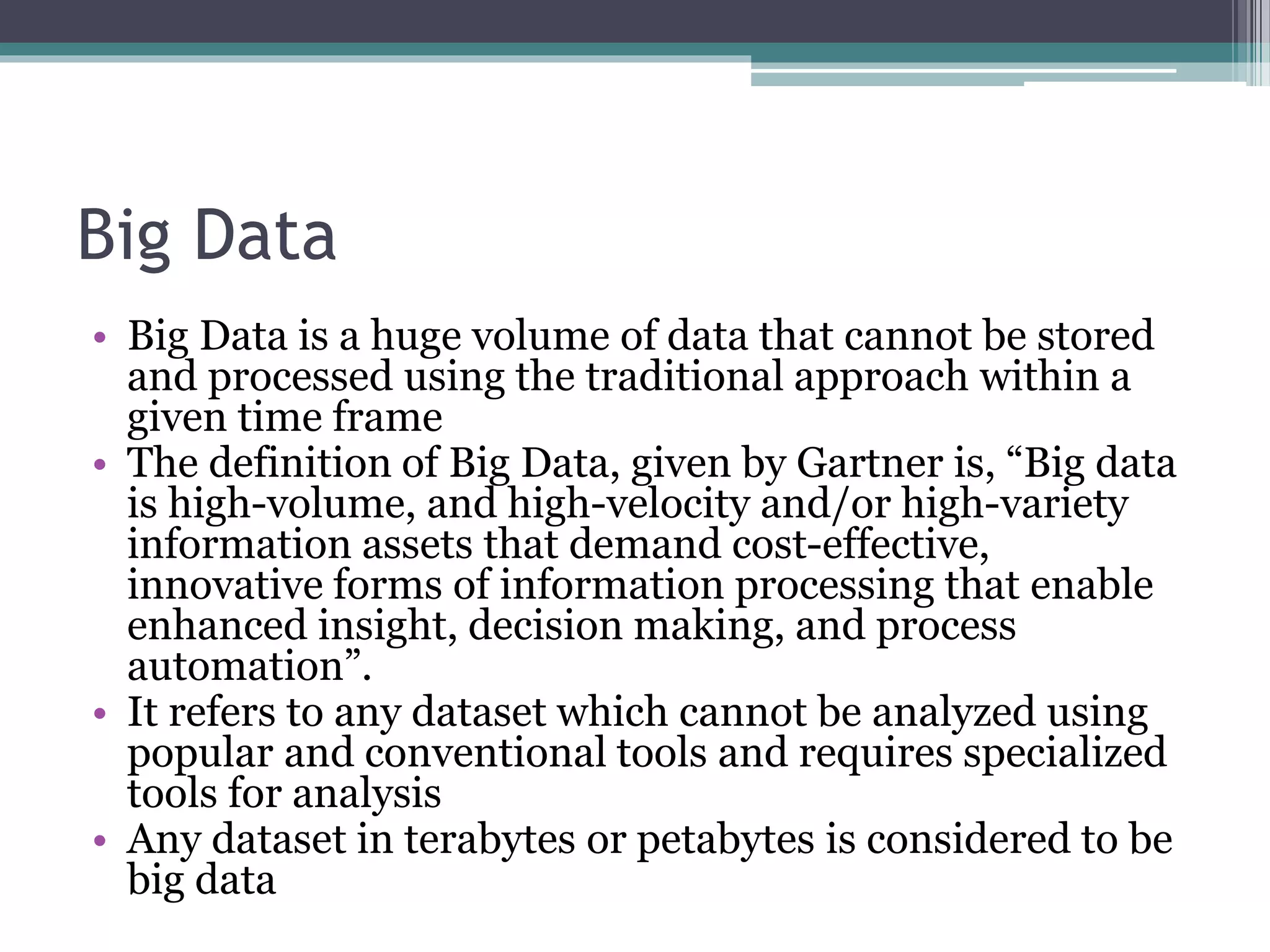 Big Data
• Big Data is a huge volume of data that cannot be stored
and processed using the traditional approach within a
given time frame
• The definition of Big Data, given by Gartner is, “Big data
is high-volume, and high-velocity and/or high-variety
information assets that demand cost-effective,
innovative forms of information processing that enable
enhanced insight, decision making, and process
automation”.
• It refers to any dataset which cannot be analyzed using
popular and conventional tools and requires specialized
tools for analysis
• Any dataset in terabytes or petabytes is considered to be
big data
 