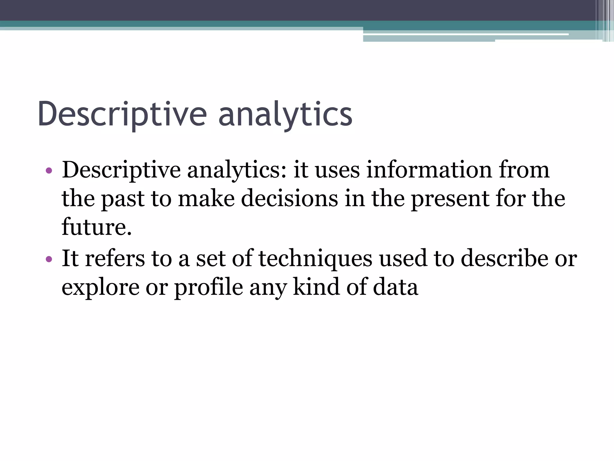 Descriptive analytics
• Descriptive analytics: it uses information from
the past to make decisions in the present for the
future.
• It refers to a set of techniques used to describe or
explore or profile any kind of data
 