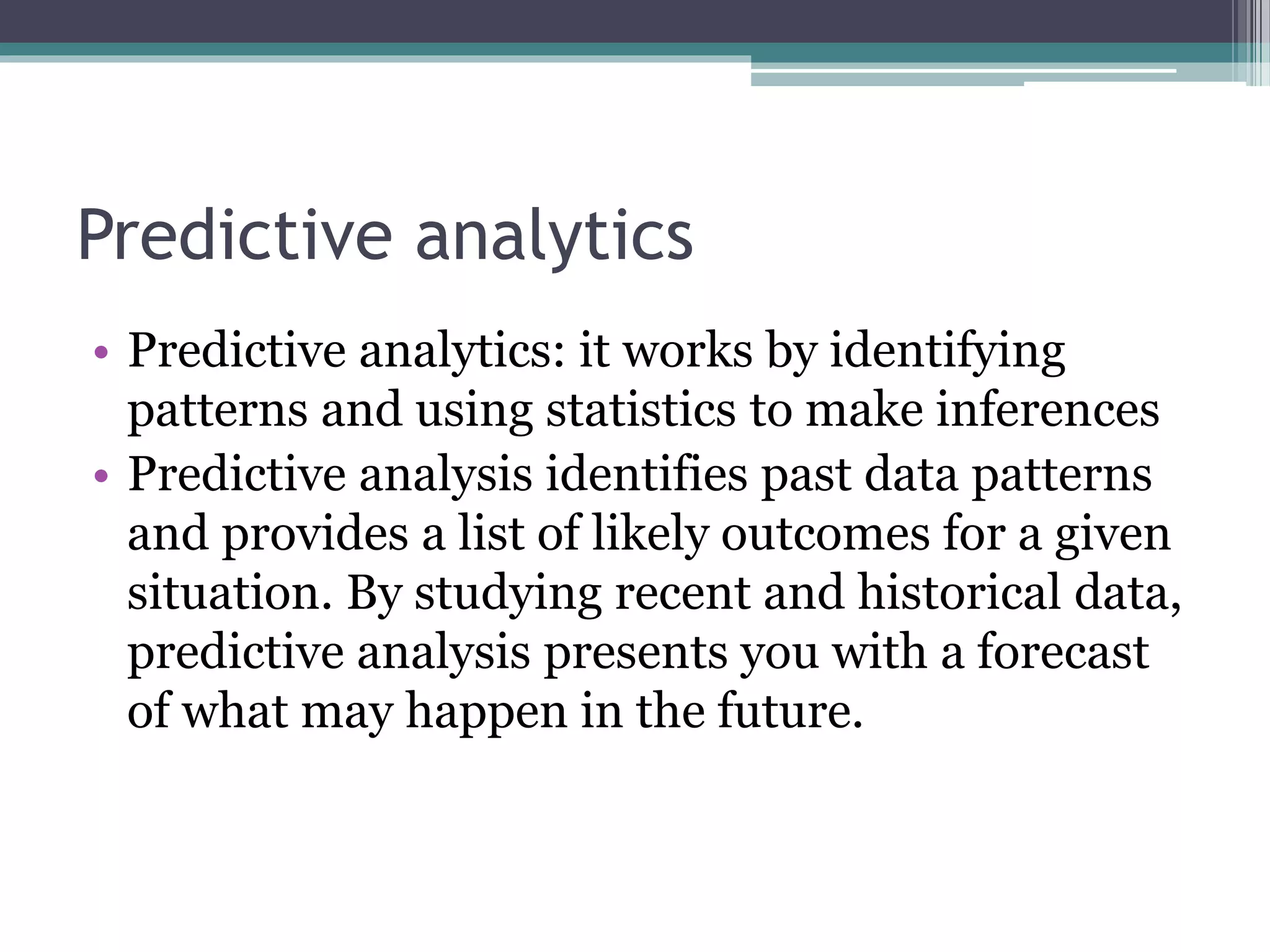 Predictive analytics
• Predictive analytics: it works by identifying
patterns and using statistics to make inferences
• Predictive analysis identifies past data patterns
and provides a list of likely outcomes for a given
situation. By studying recent and historical data,
predictive analysis presents you with a forecast
of what may happen in the future.
 