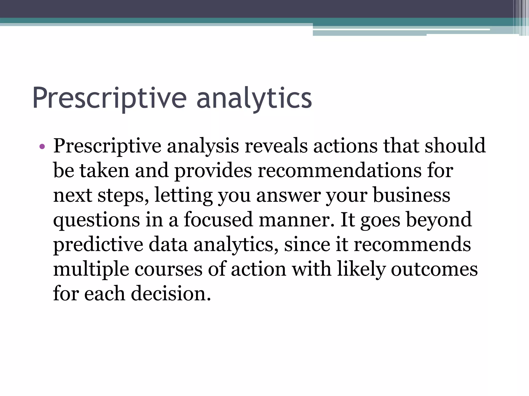 Prescriptive analytics
• Prescriptive analysis reveals actions that should
be taken and provides recommendations for
next steps, letting you answer your business
questions in a focused manner. It goes beyond
predictive data analytics, since it recommends
multiple courses of action with likely outcomes
for each decision.
 