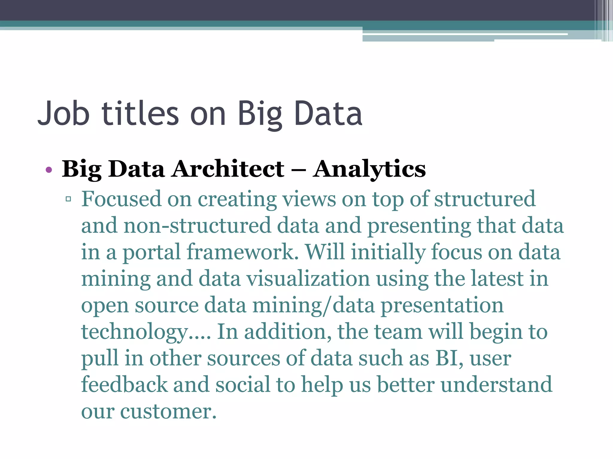 Job titles on Big Data
• Big Data Architect – Analytics
▫ Focused on creating views on top of structured
and non-structured data and presenting that data
in a portal framework. Will initially focus on data
mining and data visualization using the latest in
open source data mining/data presentation
technology.... In addition, the team will begin to
pull in other sources of data such as BI, user
feedback and social to help us better understand
our customer.
 
