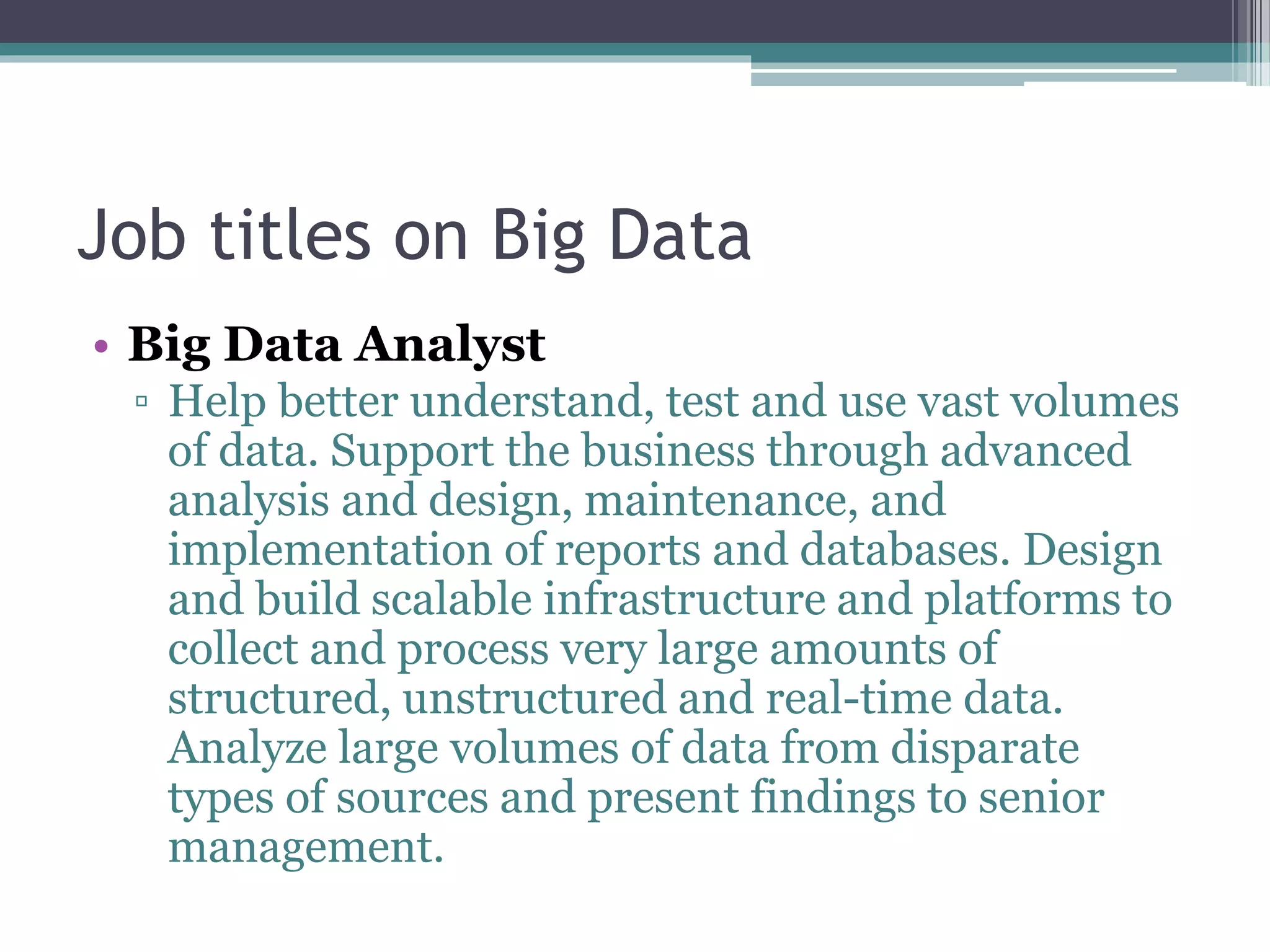 Job titles on Big Data
• Big Data Analyst
▫ Help better understand, test and use vast volumes
of data. Support the business through advanced
analysis and design, maintenance, and
implementation of reports and databases. Design
and build scalable infrastructure and platforms to
collect and process very large amounts of
structured, unstructured and real-time data.
Analyze large volumes of data from disparate
types of sources and present findings to senior
management.
 