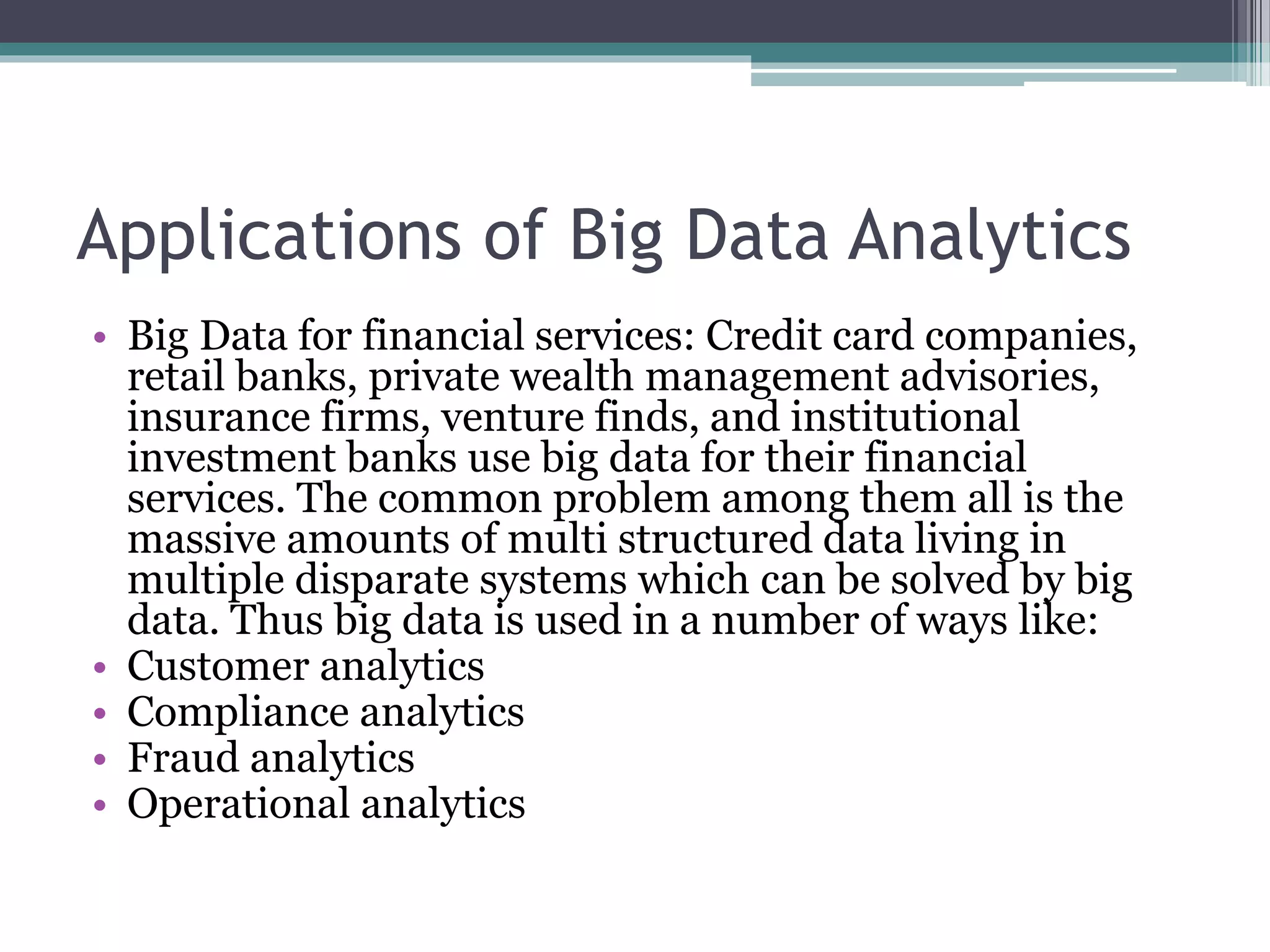 Applications of Big Data Analytics
• Big Data for financial services: Credit card companies,
retail banks, private wealth management advisories,
insurance firms, venture finds, and institutional
investment banks use big data for their financial
services. The common problem among them all is the
massive amounts of multi structured data living in
multiple disparate systems which can be solved by big
data. Thus big data is used in a number of ways like:
• Customer analytics
• Compliance analytics
• Fraud analytics
• Operational analytics
 