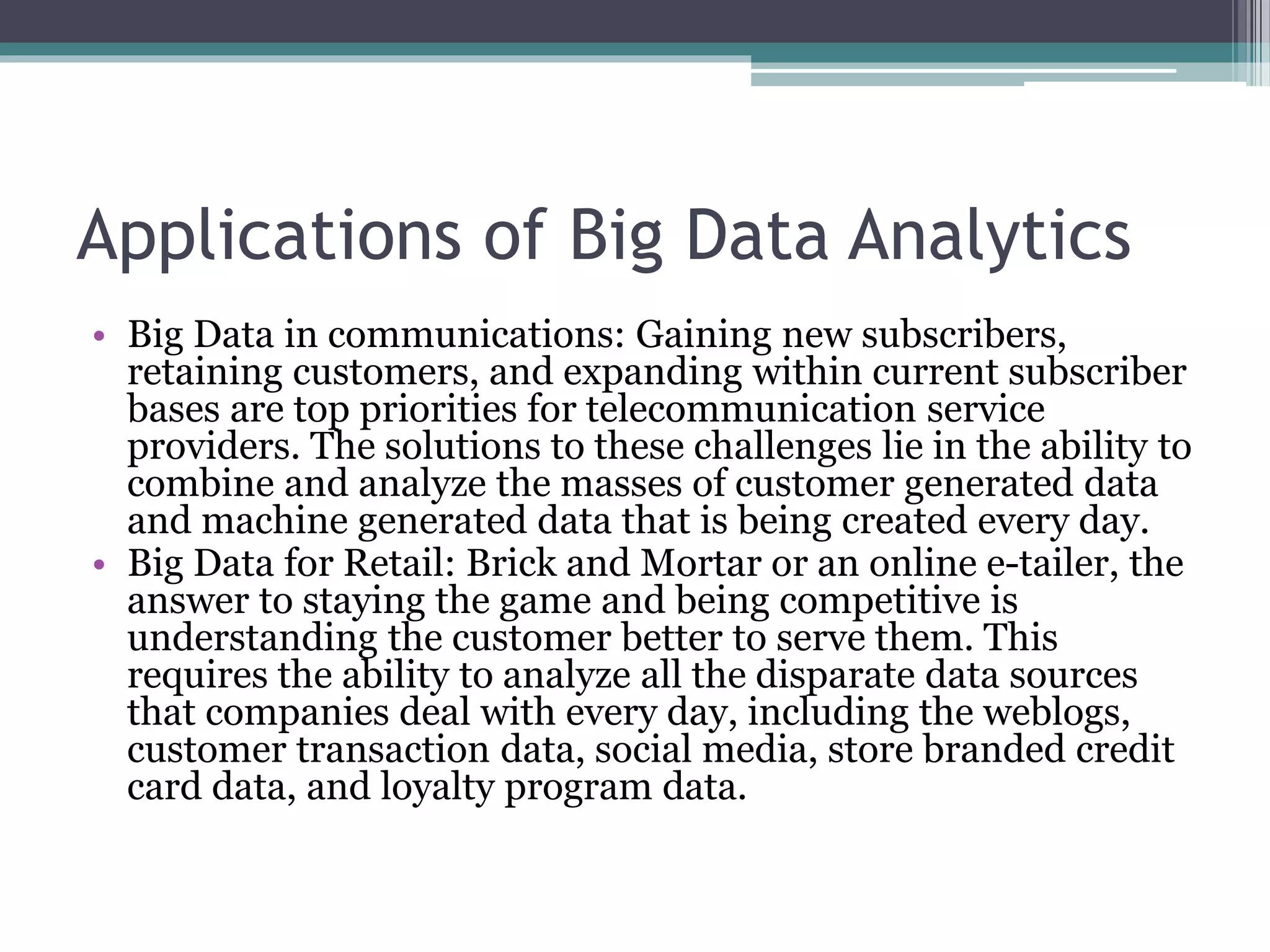 Applications of Big Data Analytics
• Big Data in communications: Gaining new subscribers,
retaining customers, and expanding within current subscriber
bases are top priorities for telecommunication service
providers. The solutions to these challenges lie in the ability to
combine and analyze the masses of customer generated data
and machine generated data that is being created every day.
• Big Data for Retail: Brick and Mortar or an online e-tailer, the
answer to staying the game and being competitive is
understanding the customer better to serve them. This
requires the ability to analyze all the disparate data sources
that companies deal with every day, including the weblogs,
customer transaction data, social media, store branded credit
card data, and loyalty program data.
 