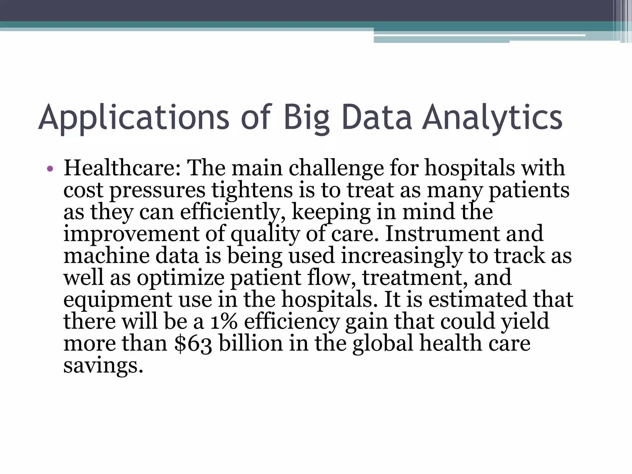 Applications of Big Data Analytics
• Healthcare: The main challenge for hospitals with
cost pressures tightens is to treat as many patients
as they can efficiently, keeping in mind the
improvement of quality of care. Instrument and
machine data is being used increasingly to track as
well as optimize patient flow, treatment, and
equipment use in the hospitals. It is estimated that
there will be a 1% efficiency gain that could yield
more than $63 billion in the global health care
savings.
 