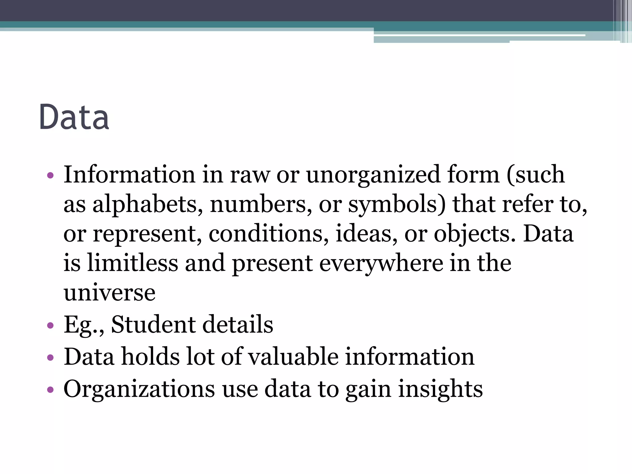 Data
• Information in raw or unorganized form (such
as alphabets, numbers, or symbols) that refer to,
or represent, conditions, ideas, or objects. Data
is limitless and present everywhere in the
universe
• Eg., Student details
• Data holds lot of valuable information
• Organizations use data to gain insights
 