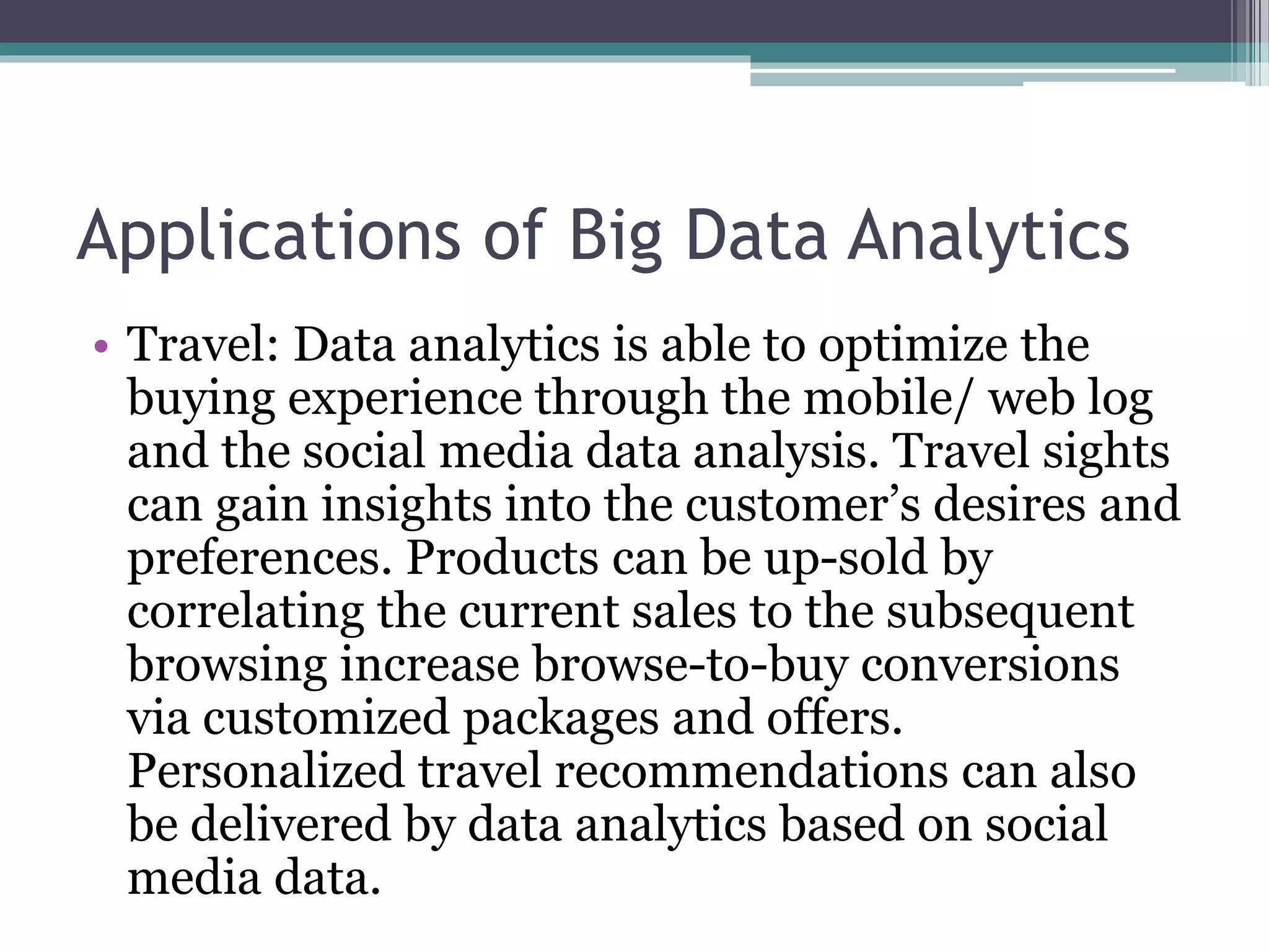 Applications of Big Data Analytics
• Travel: Data analytics is able to optimize the
buying experience through the mobile/ web log
and the social media data analysis. Travel sights
can gain insights into the customer’s desires and
preferences. Products can be up-sold by
correlating the current sales to the subsequent
browsing increase browse-to-buy conversions
via customized packages and offers.
Personalized travel recommendations can also
be delivered by data analytics based on social
media data.
 
