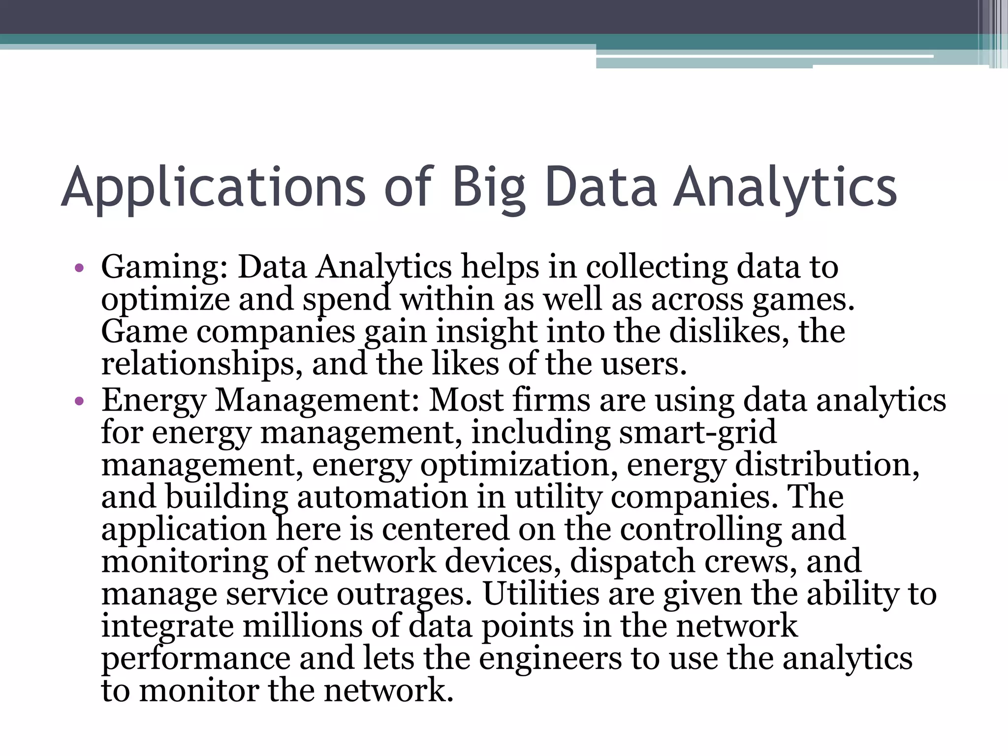 Applications of Big Data Analytics
• Gaming: Data Analytics helps in collecting data to
optimize and spend within as well as across games.
Game companies gain insight into the dislikes, the
relationships, and the likes of the users.
• Energy Management: Most firms are using data analytics
for energy management, including smart-grid
management, energy optimization, energy distribution,
and building automation in utility companies. The
application here is centered on the controlling and
monitoring of network devices, dispatch crews, and
manage service outrages. Utilities are given the ability to
integrate millions of data points in the network
performance and lets the engineers to use the analytics
to monitor the network.
 