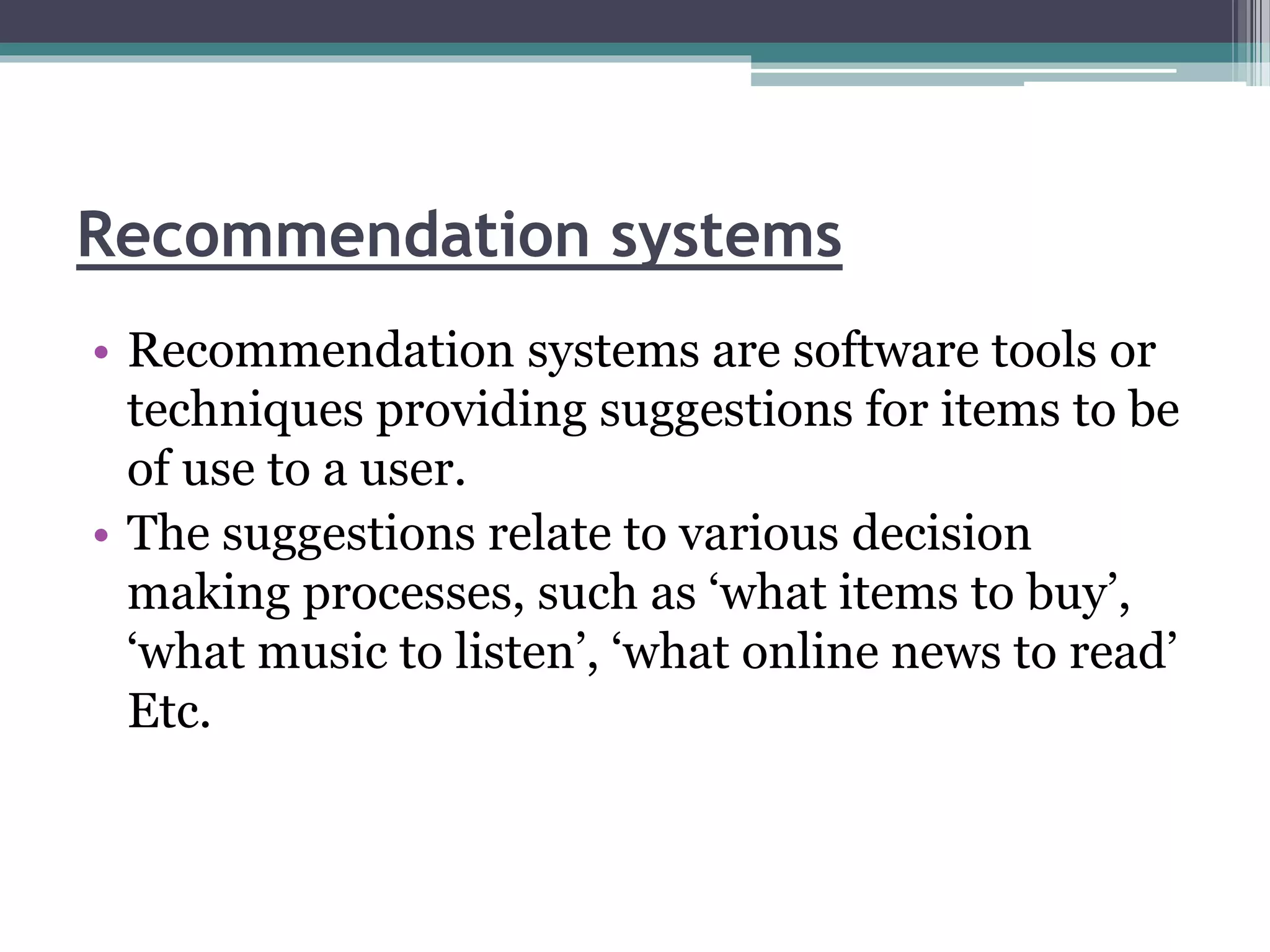 Recommendation systems
• Recommendation systems are software tools or
techniques providing suggestions for items to be
of use to a user.
• The suggestions relate to various decision
making processes, such as ‘what items to buy’,
‘what music to listen’, ‘what online news to read’
Etc.
 