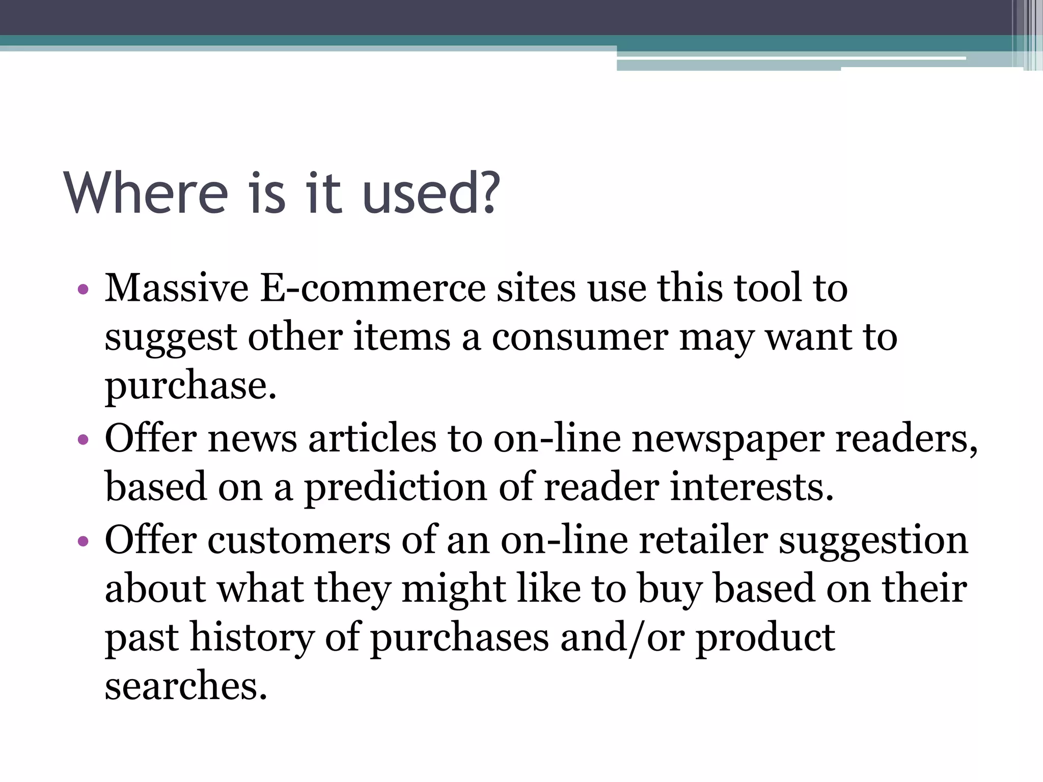 Where is it used?
• Massive E-commerce sites use this tool to
suggest other items a consumer may want to
purchase.
• Offer news articles to on-line newspaper readers,
based on a prediction of reader interests.
• Offer customers of an on-line retailer suggestion
about what they might like to buy based on their
past history of purchases and/or product
searches.
 