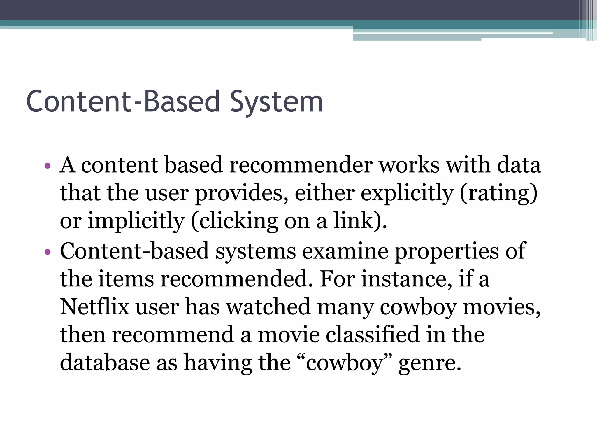 Content-Based System
• A content based recommender works with data
that the user provides, either explicitly (rating)
or implicitly (clicking on a link).
• Content-based systems examine properties of
the items recommended. For instance, if a
Netflix user has watched many cowboy movies,
then recommend a movie classified in the
database as having the “cowboy” genre.
 