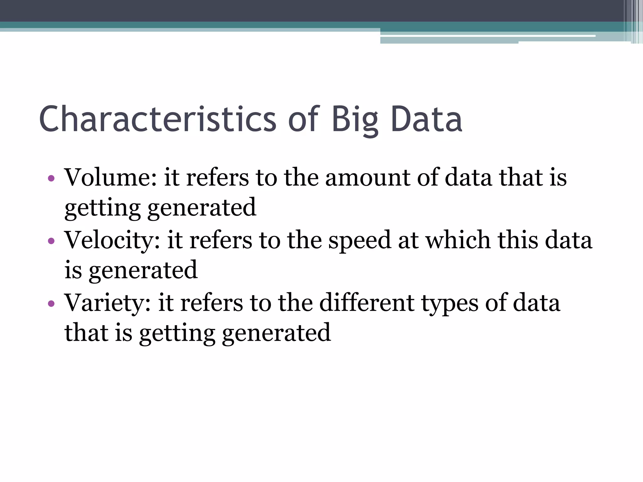 Characteristics of Big Data
• Volume: it refers to the amount of data that is
getting generated
• Velocity: it refers to the speed at which this data
is generated
• Variety: it refers to the different types of data
that is getting generated
 