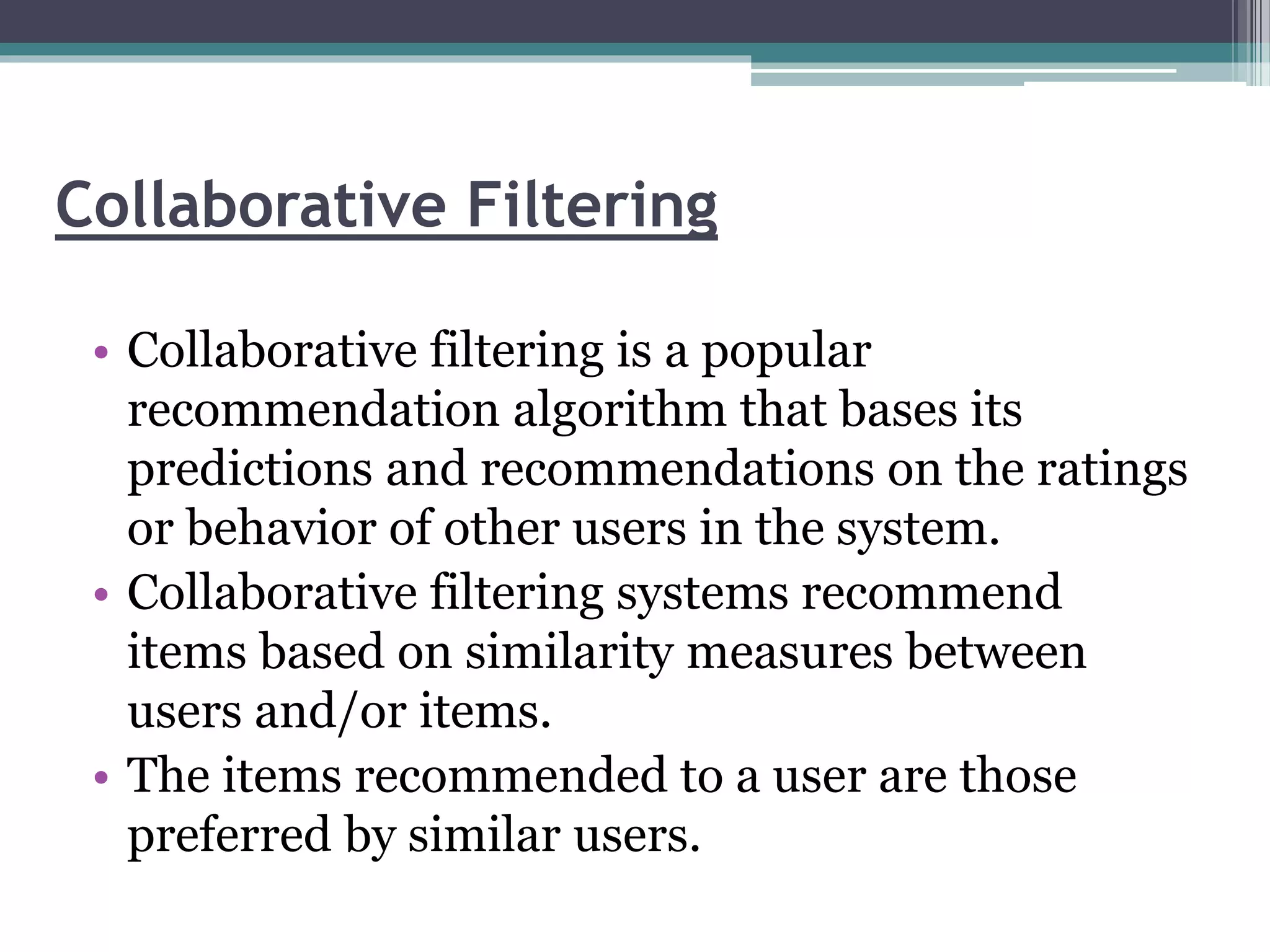 Collaborative Filtering
• Collaborative filtering is a popular
recommendation algorithm that bases its
predictions and recommendations on the ratings
or behavior of other users in the system.
• Collaborative filtering systems recommend
items based on similarity measures between
users and/or items.
• The items recommended to a user are those
preferred by similar users.
 