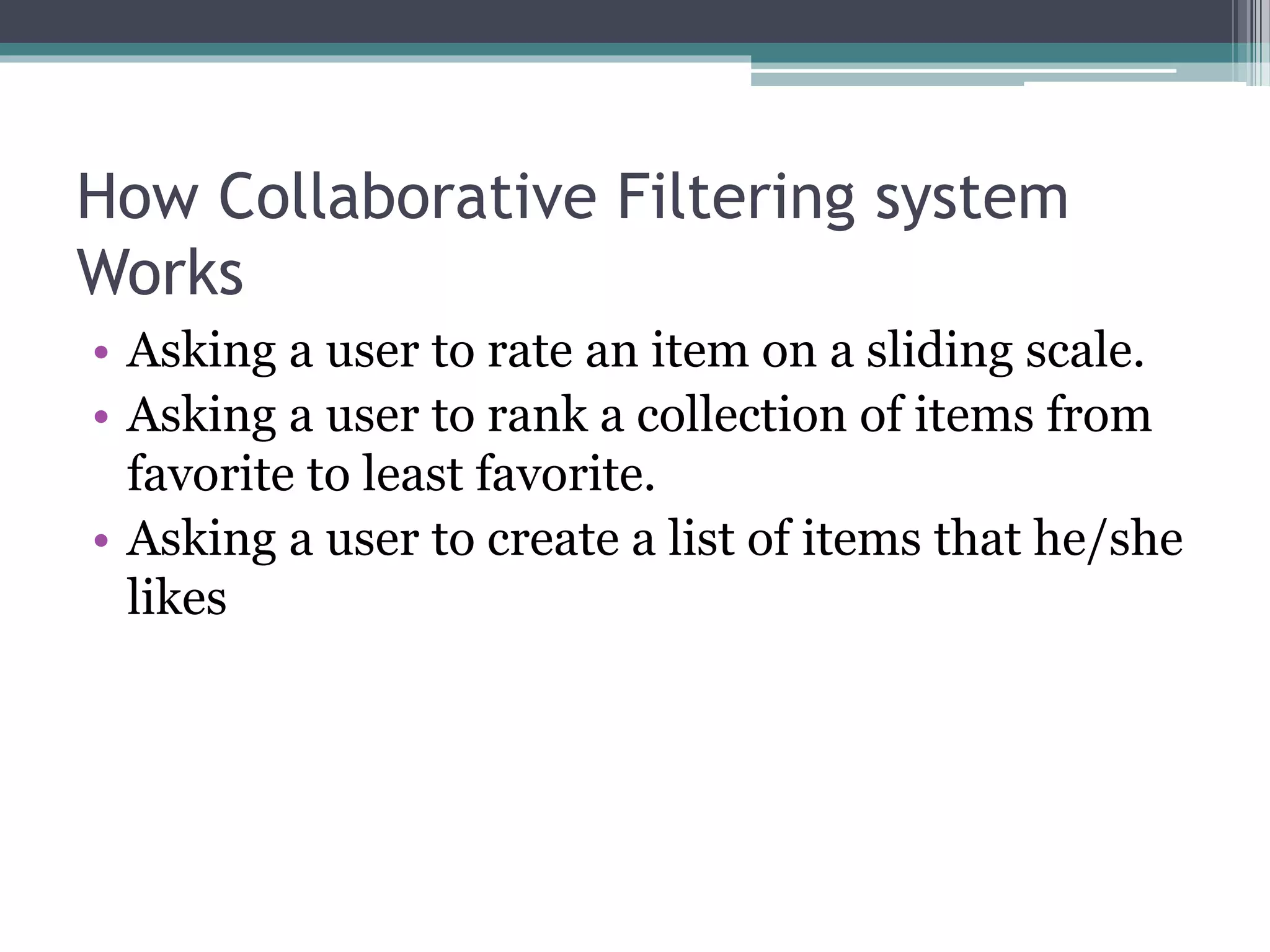 How Collaborative Filtering system
Works
• Asking a user to rate an item on a sliding scale.
• Asking a user to rank a collection of items from
favorite to least favorite.
• Asking a user to create a list of items that he/she
likes
 