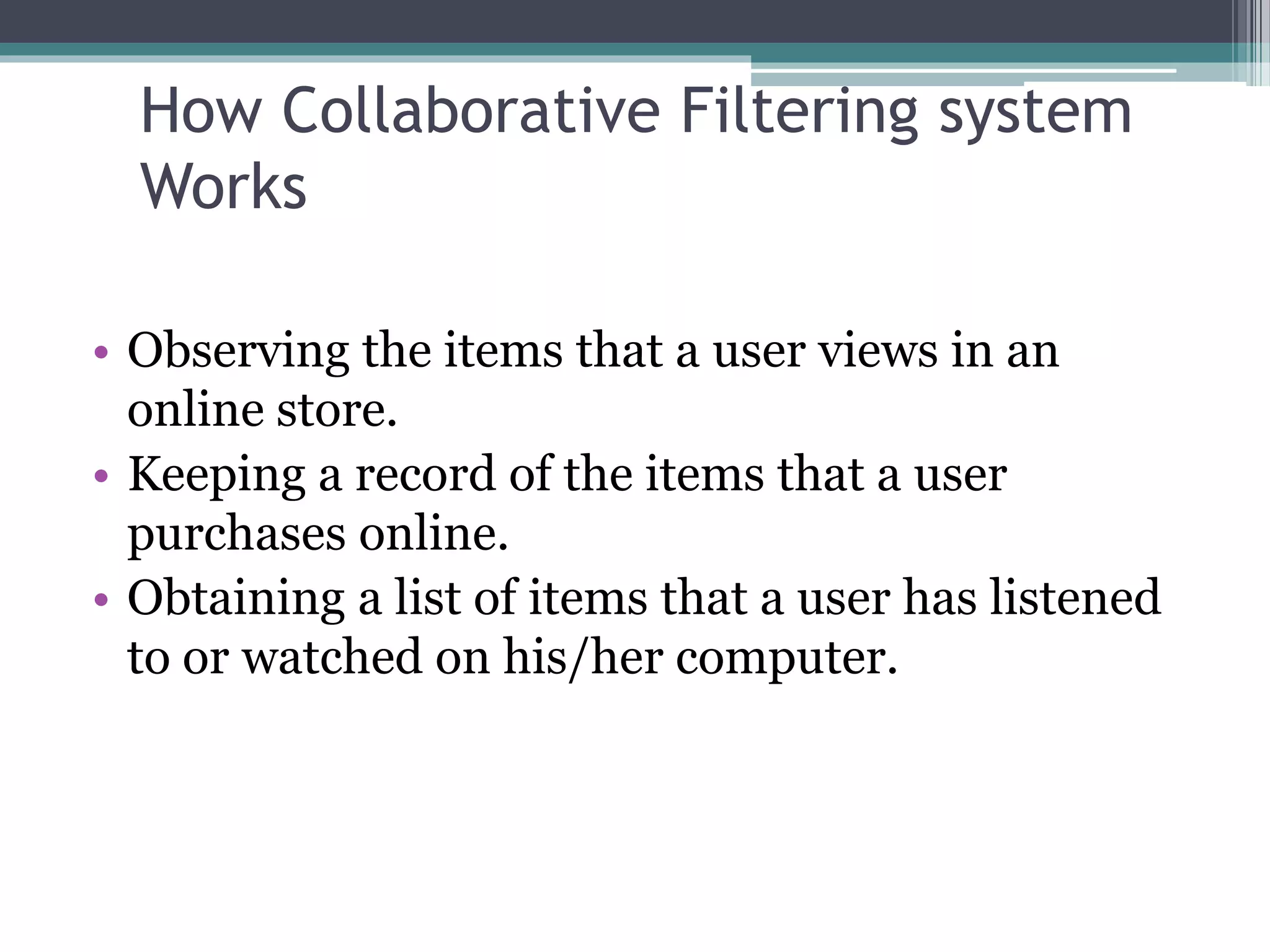How Collaborative Filtering system
Works
• Observing the items that a user views in an
online store.
• Keeping a record of the items that a user
purchases online.
• Obtaining a list of items that a user has listened
to or watched on his/her computer.
 