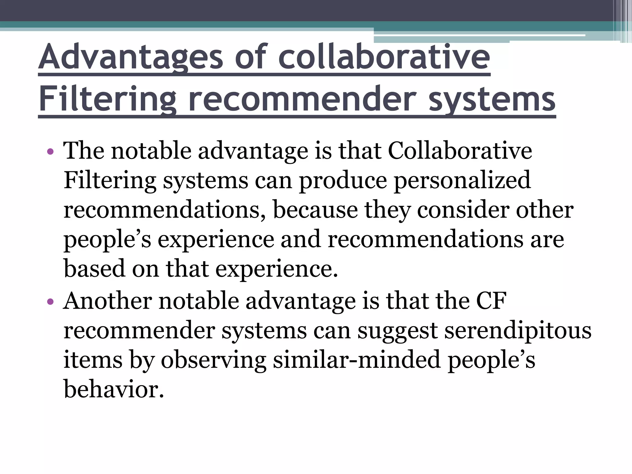 Advantages of collaborative
Filtering recommender systems
• The notable advantage is that Collaborative
Filtering systems can produce personalized
recommendations, because they consider other
people’s experience and recommendations are
based on that experience.
• Another notable advantage is that the CF
recommender systems can suggest serendipitous
items by observing similar-minded people’s
behavior.
 