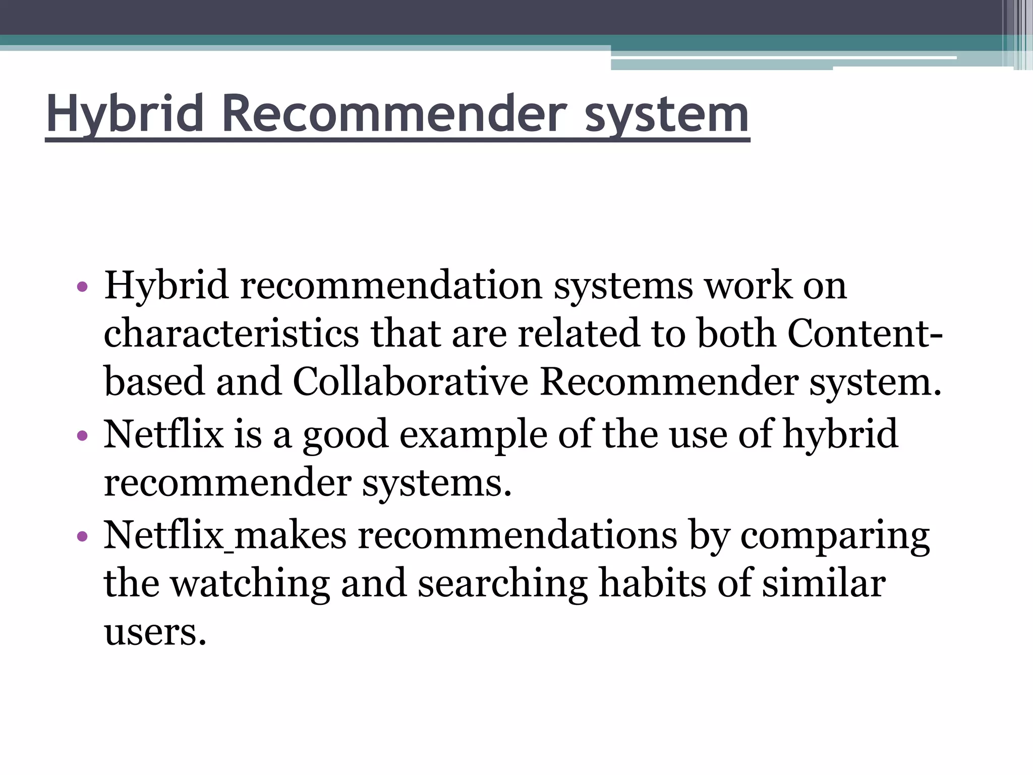 Hybrid Recommender system
• Hybrid recommendation systems work on
characteristics that are related to both Content-
based and Collaborative Recommender system.
• Netflix is a good example of the use of hybrid
recommender systems.
• Netflix makes recommendations by comparing
the watching and searching habits of similar
users.
 