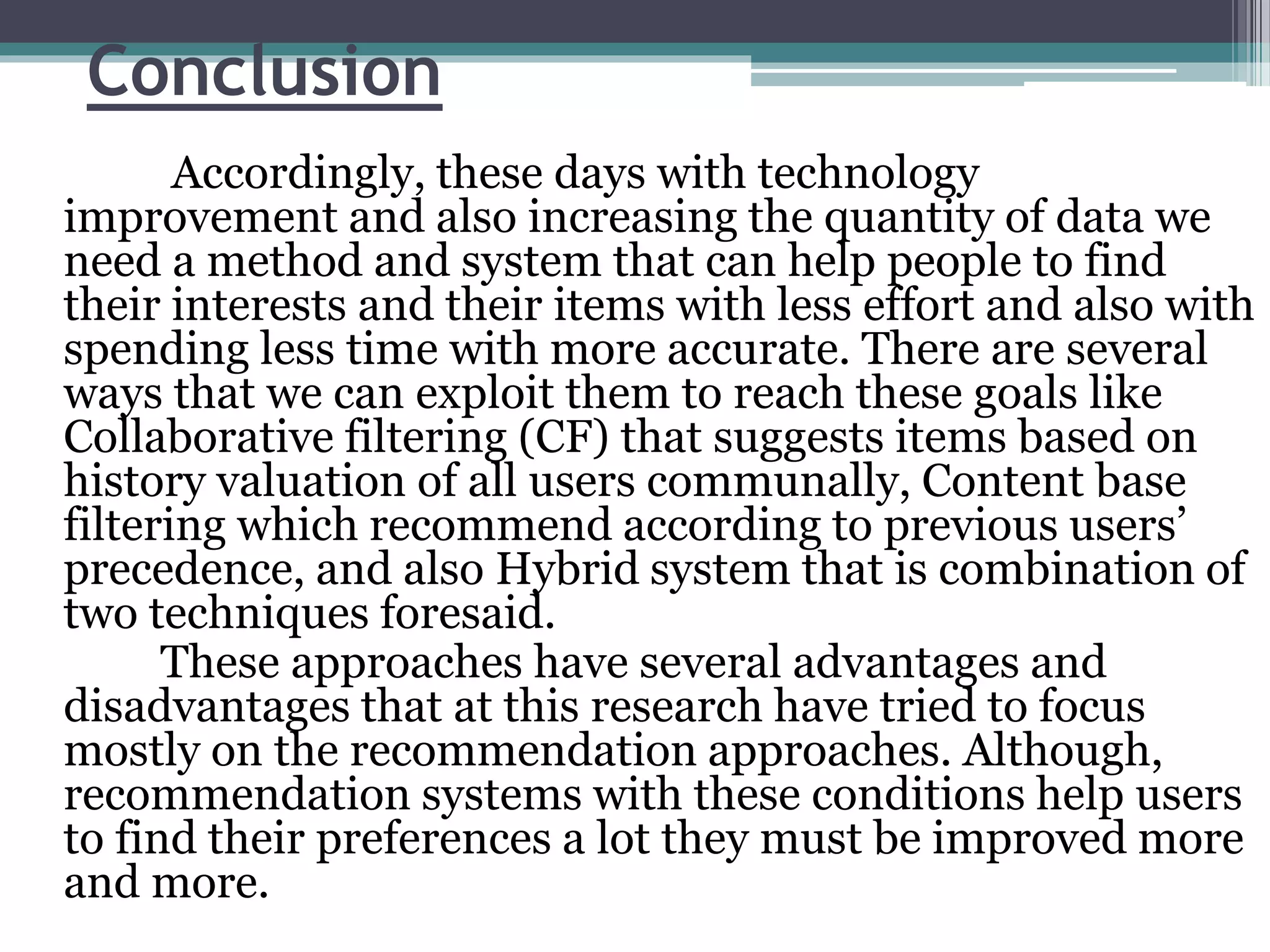 Conclusion
Accordingly, these days with technology
improvement and also increasing the quantity of data we
need a method and system that can help people to find
their interests and their items with less effort and also with
spending less time with more accurate. There are several
ways that we can exploit them to reach these goals like
Collaborative filtering (CF) that suggests items based on
history valuation of all users communally, Content base
filtering which recommend according to previous users’
precedence, and also Hybrid system that is combination of
two techniques foresaid.
These approaches have several advantages and
disadvantages that at this research have tried to focus
mostly on the recommendation approaches. Although,
recommendation systems with these conditions help users
to find their preferences a lot they must be improved more
and more.
 