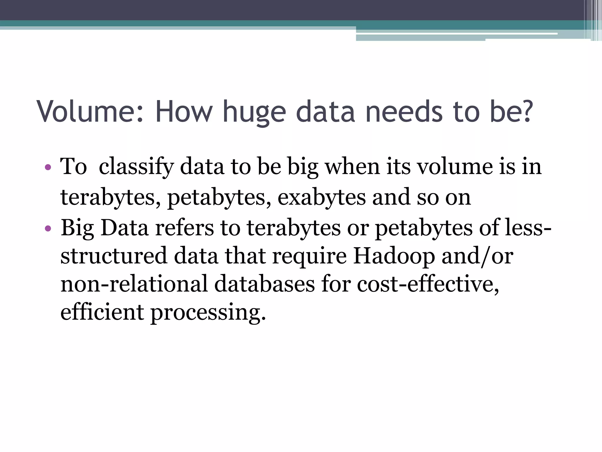 Volume: How huge data needs to be?
• To classify data to be big when its volume is in
terabytes, petabytes, exabytes and so on
• Big Data refers to terabytes or petabytes of less-
structured data that require Hadoop and/or
non-relational databases for cost-effective,
efficient processing.
 