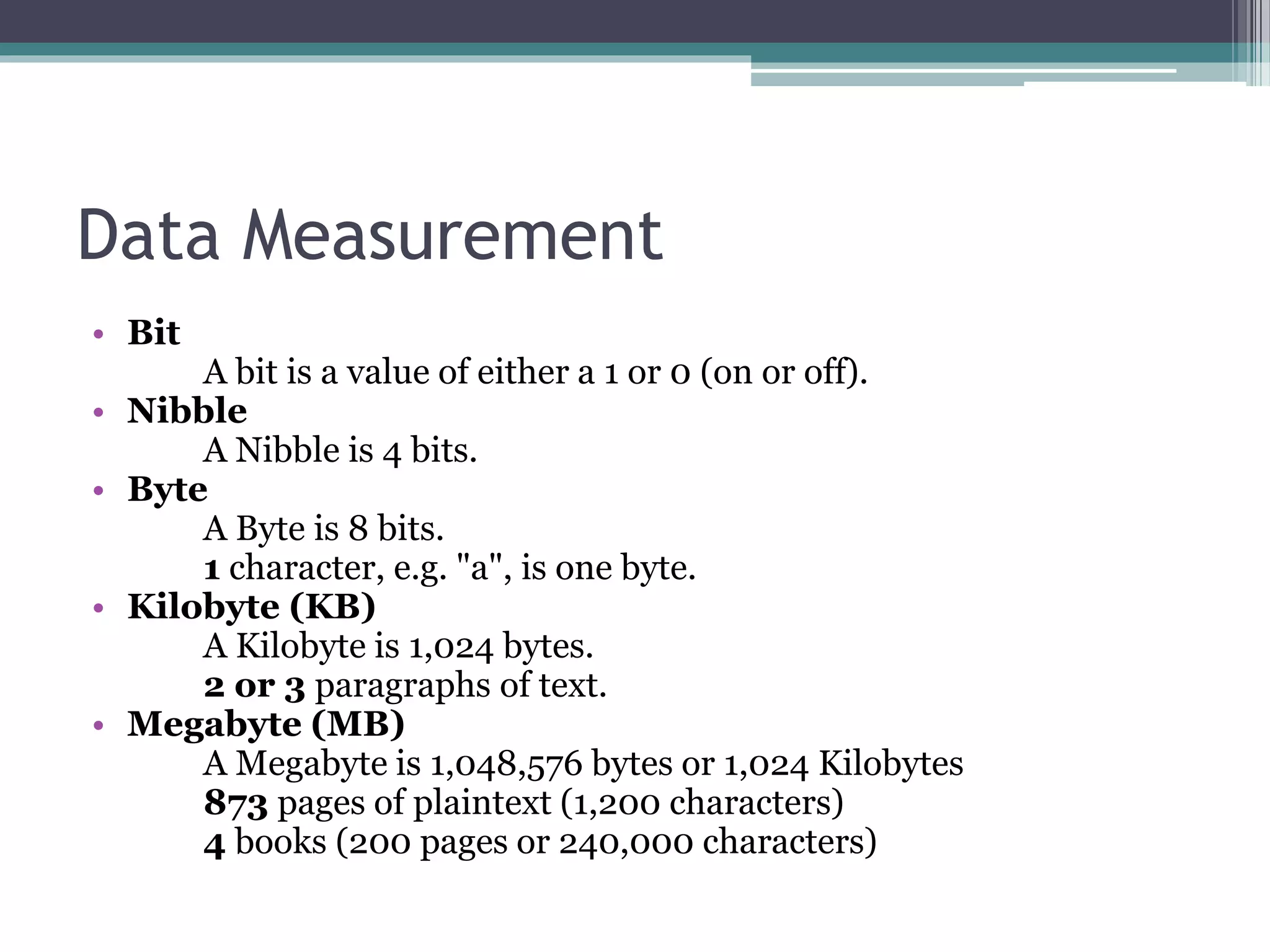Data Measurement
• Bit
A bit is a value of either a 1 or 0 (on or off).
• Nibble
A Nibble is 4 bits.
• Byte
A Byte is 8 bits.
1 character, e.g. "a", is one byte.
• Kilobyte (KB)
A Kilobyte is 1,024 bytes.
2 or 3 paragraphs of text.
• Megabyte (MB)
A Megabyte is 1,048,576 bytes or 1,024 Kilobytes
873 pages of plaintext (1,200 characters)
4 books (200 pages or 240,000 characters)
 